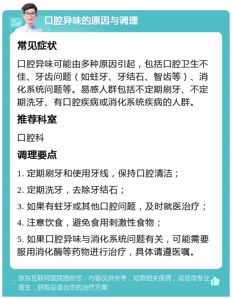 口腔异味的原因与调理 常见症状 口腔异味可能由多种原因引起，包括口腔卫生不佳、牙齿问题（如蛀牙、牙结石、智齿等）、消化系统问题等。易感人群包括不定期刷牙、不定期洗牙、有口腔疾病或消化系统疾病的人群。 推荐科室 口腔科 调理要点 1. 定期刷牙和使用牙线，保持口腔清洁； 2. 定期洗牙，去除牙结石； 3. 如果有蛀牙或其他口腔问题，及时就医治疗； 4. 注意饮食，避免食用刺激性食物； 5. 如果口腔异味与消化系统问题有关，可能需要服用消化酶等药物进行治疗，具体请遵医嘱。