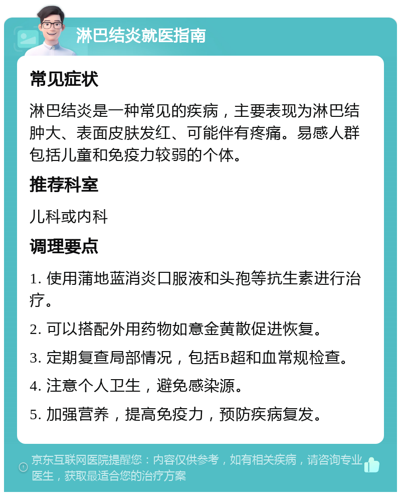 淋巴结炎就医指南 常见症状 淋巴结炎是一种常见的疾病，主要表现为淋巴结肿大、表面皮肤发红、可能伴有疼痛。易感人群包括儿童和免疫力较弱的个体。 推荐科室 儿科或内科 调理要点 1. 使用蒲地蓝消炎口服液和头孢等抗生素进行治疗。 2. 可以搭配外用药物如意金黄散促进恢复。 3. 定期复查局部情况，包括B超和血常规检查。 4. 注意个人卫生，避免感染源。 5. 加强营养，提高免疫力，预防疾病复发。