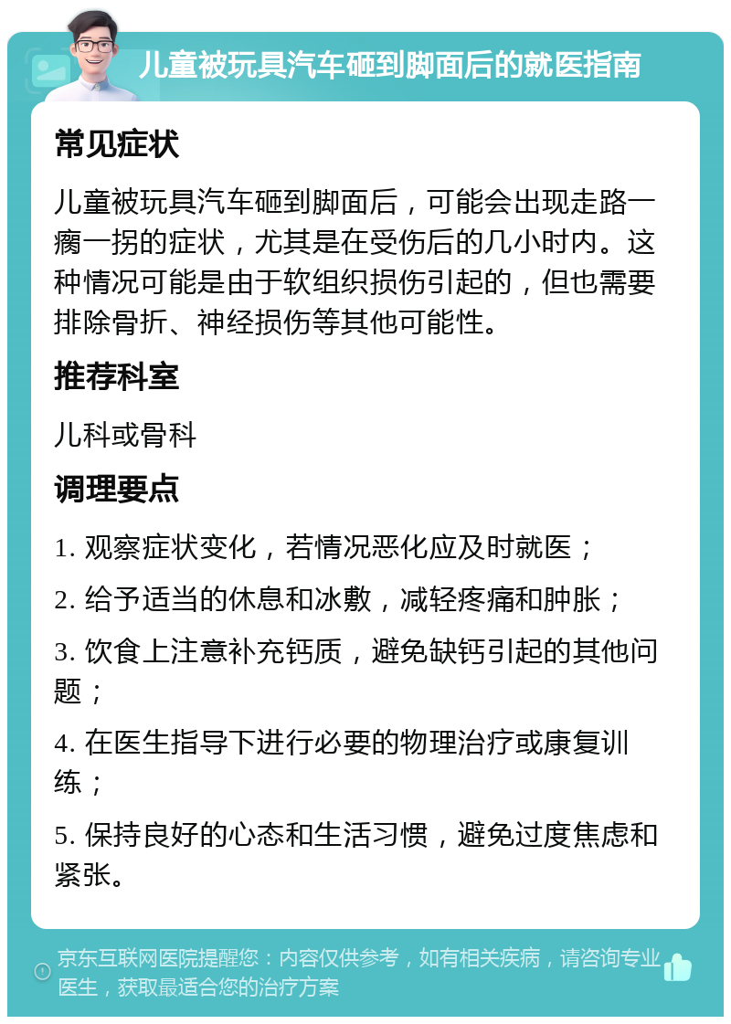 儿童被玩具汽车砸到脚面后的就医指南 常见症状 儿童被玩具汽车砸到脚面后，可能会出现走路一瘸一拐的症状，尤其是在受伤后的几小时内。这种情况可能是由于软组织损伤引起的，但也需要排除骨折、神经损伤等其他可能性。 推荐科室 儿科或骨科 调理要点 1. 观察症状变化，若情况恶化应及时就医； 2. 给予适当的休息和冰敷，减轻疼痛和肿胀； 3. 饮食上注意补充钙质，避免缺钙引起的其他问题； 4. 在医生指导下进行必要的物理治疗或康复训练； 5. 保持良好的心态和生活习惯，避免过度焦虑和紧张。