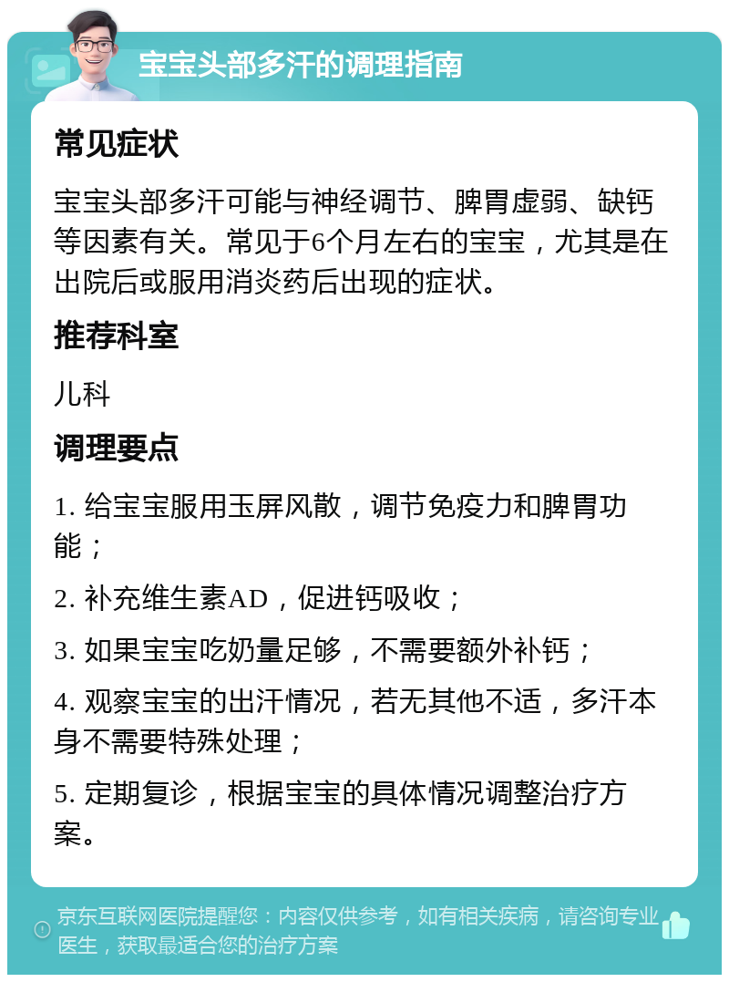 宝宝头部多汗的调理指南 常见症状 宝宝头部多汗可能与神经调节、脾胃虚弱、缺钙等因素有关。常见于6个月左右的宝宝，尤其是在出院后或服用消炎药后出现的症状。 推荐科室 儿科 调理要点 1. 给宝宝服用玉屏风散，调节免疫力和脾胃功能； 2. 补充维生素AD，促进钙吸收； 3. 如果宝宝吃奶量足够，不需要额外补钙； 4. 观察宝宝的出汗情况，若无其他不适，多汗本身不需要特殊处理； 5. 定期复诊，根据宝宝的具体情况调整治疗方案。