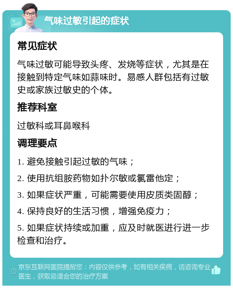 气味过敏引起的症状 常见症状 气味过敏可能导致头疼、发烧等症状，尤其是在接触到特定气味如蒜味时。易感人群包括有过敏史或家族过敏史的个体。 推荐科室 过敏科或耳鼻喉科 调理要点 1. 避免接触引起过敏的气味； 2. 使用抗组胺药物如扑尔敏或氯雷他定； 3. 如果症状严重，可能需要使用皮质类固醇； 4. 保持良好的生活习惯，增强免疫力； 5. 如果症状持续或加重，应及时就医进行进一步检查和治疗。