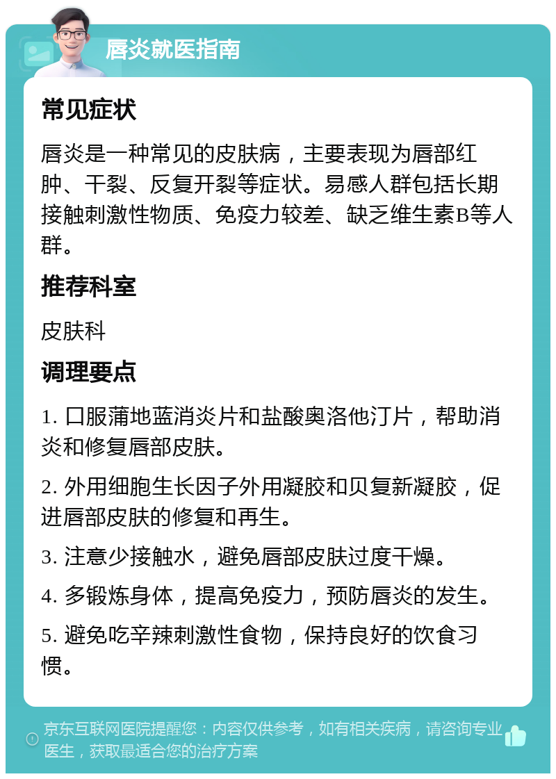 唇炎就医指南 常见症状 唇炎是一种常见的皮肤病，主要表现为唇部红肿、干裂、反复开裂等症状。易感人群包括长期接触刺激性物质、免疫力较差、缺乏维生素B等人群。 推荐科室 皮肤科 调理要点 1. 口服蒲地蓝消炎片和盐酸奥洛他汀片，帮助消炎和修复唇部皮肤。 2. 外用细胞生长因子外用凝胶和贝复新凝胶，促进唇部皮肤的修复和再生。 3. 注意少接触水，避免唇部皮肤过度干燥。 4. 多锻炼身体，提高免疫力，预防唇炎的发生。 5. 避免吃辛辣刺激性食物，保持良好的饮食习惯。