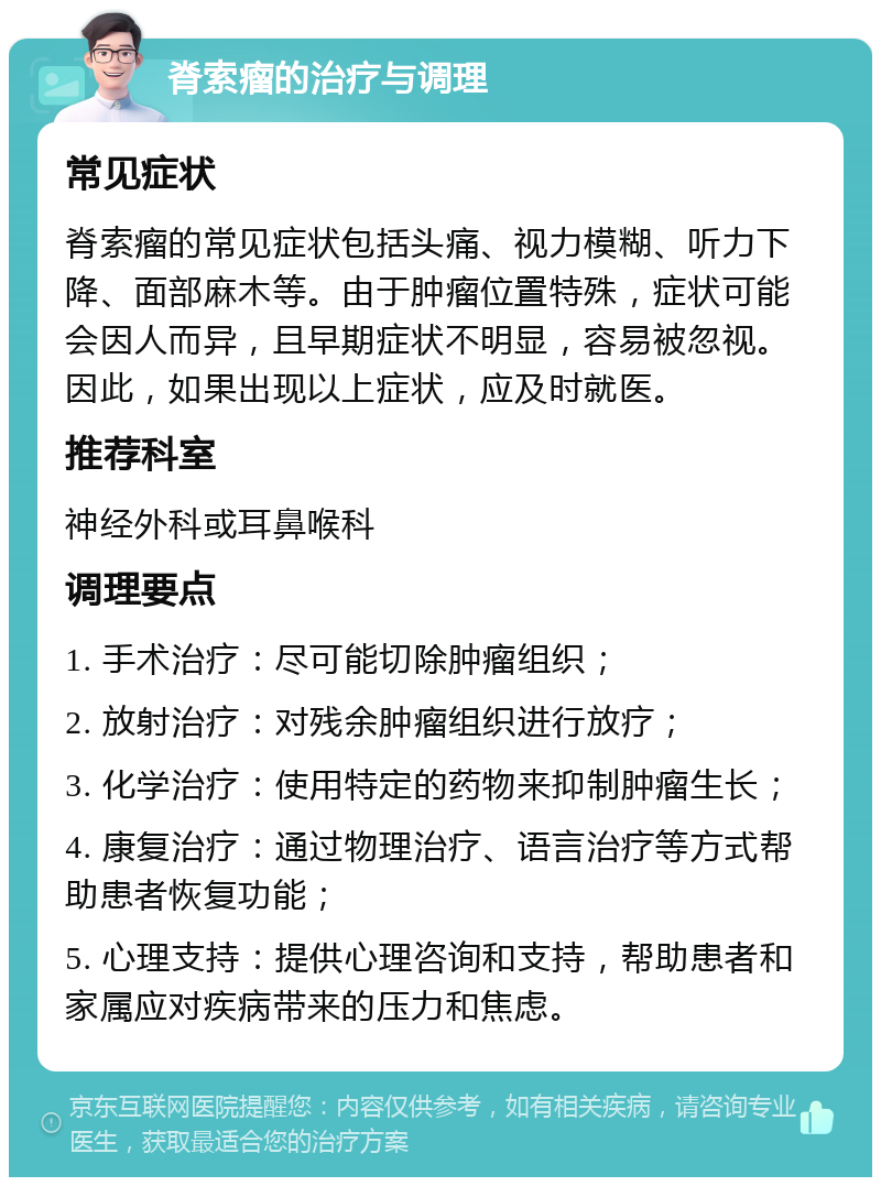 脊索瘤的治疗与调理 常见症状 脊索瘤的常见症状包括头痛、视力模糊、听力下降、面部麻木等。由于肿瘤位置特殊，症状可能会因人而异，且早期症状不明显，容易被忽视。因此，如果出现以上症状，应及时就医。 推荐科室 神经外科或耳鼻喉科 调理要点 1. 手术治疗：尽可能切除肿瘤组织； 2. 放射治疗：对残余肿瘤组织进行放疗； 3. 化学治疗：使用特定的药物来抑制肿瘤生长； 4. 康复治疗：通过物理治疗、语言治疗等方式帮助患者恢复功能； 5. 心理支持：提供心理咨询和支持，帮助患者和家属应对疾病带来的压力和焦虑。