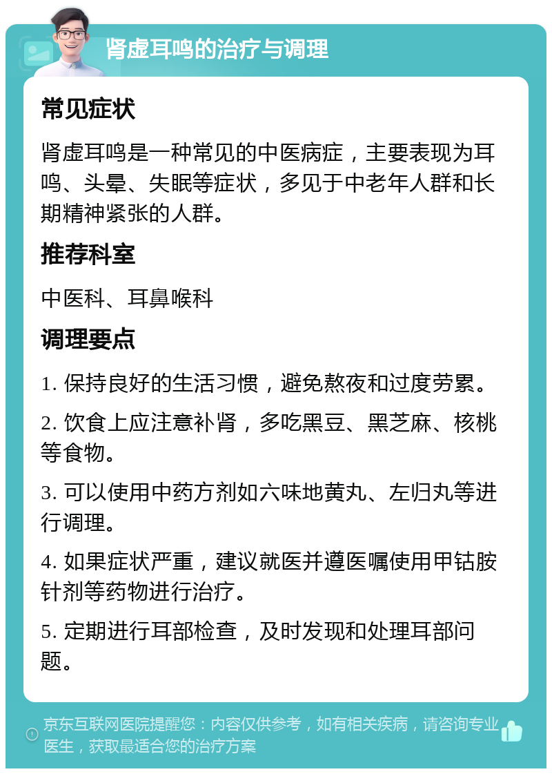 肾虚耳鸣的治疗与调理 常见症状 肾虚耳鸣是一种常见的中医病症，主要表现为耳鸣、头晕、失眠等症状，多见于中老年人群和长期精神紧张的人群。 推荐科室 中医科、耳鼻喉科 调理要点 1. 保持良好的生活习惯，避免熬夜和过度劳累。 2. 饮食上应注意补肾，多吃黑豆、黑芝麻、核桃等食物。 3. 可以使用中药方剂如六味地黄丸、左归丸等进行调理。 4. 如果症状严重，建议就医并遵医嘱使用甲钴胺针剂等药物进行治疗。 5. 定期进行耳部检查，及时发现和处理耳部问题。