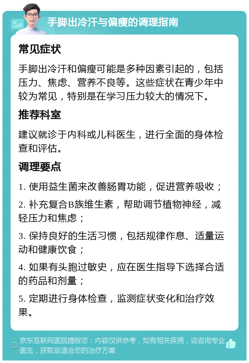 手脚出冷汗与偏瘦的调理指南 常见症状 手脚出冷汗和偏瘦可能是多种因素引起的，包括压力、焦虑、营养不良等。这些症状在青少年中较为常见，特别是在学习压力较大的情况下。 推荐科室 建议就诊于内科或儿科医生，进行全面的身体检查和评估。 调理要点 1. 使用益生菌来改善肠胃功能，促进营养吸收； 2. 补充复合B族维生素，帮助调节植物神经，减轻压力和焦虑； 3. 保持良好的生活习惯，包括规律作息、适量运动和健康饮食； 4. 如果有头胞过敏史，应在医生指导下选择合适的药品和剂量； 5. 定期进行身体检查，监测症状变化和治疗效果。