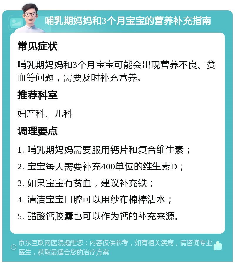 哺乳期妈妈和3个月宝宝的营养补充指南 常见症状 哺乳期妈妈和3个月宝宝可能会出现营养不良、贫血等问题，需要及时补充营养。 推荐科室 妇产科、儿科 调理要点 1. 哺乳期妈妈需要服用钙片和复合维生素； 2. 宝宝每天需要补充400单位的维生素D； 3. 如果宝宝有贫血，建议补充铁； 4. 清洁宝宝口腔可以用纱布棉棒沾水； 5. 醋酸钙胶囊也可以作为钙的补充来源。