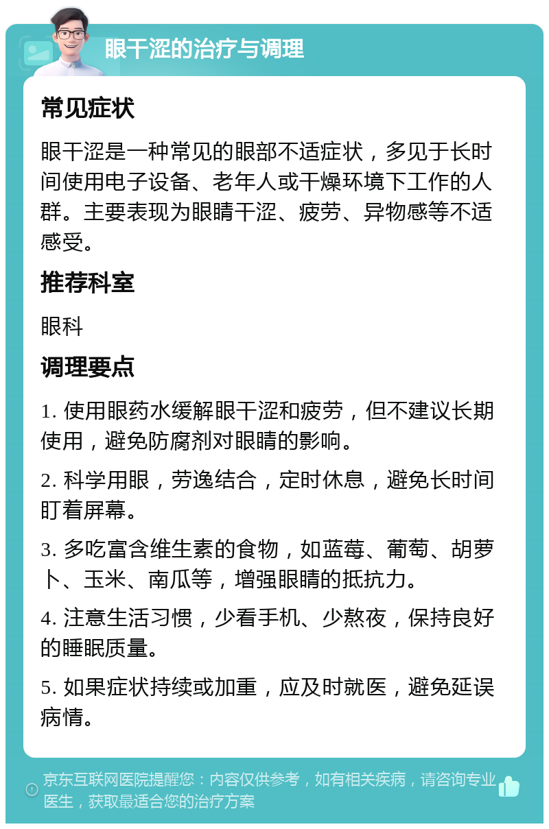 眼干涩的治疗与调理 常见症状 眼干涩是一种常见的眼部不适症状，多见于长时间使用电子设备、老年人或干燥环境下工作的人群。主要表现为眼睛干涩、疲劳、异物感等不适感受。 推荐科室 眼科 调理要点 1. 使用眼药水缓解眼干涩和疲劳，但不建议长期使用，避免防腐剂对眼睛的影响。 2. 科学用眼，劳逸结合，定时休息，避免长时间盯着屏幕。 3. 多吃富含维生素的食物，如蓝莓、葡萄、胡萝卜、玉米、南瓜等，增强眼睛的抵抗力。 4. 注意生活习惯，少看手机、少熬夜，保持良好的睡眠质量。 5. 如果症状持续或加重，应及时就医，避免延误病情。