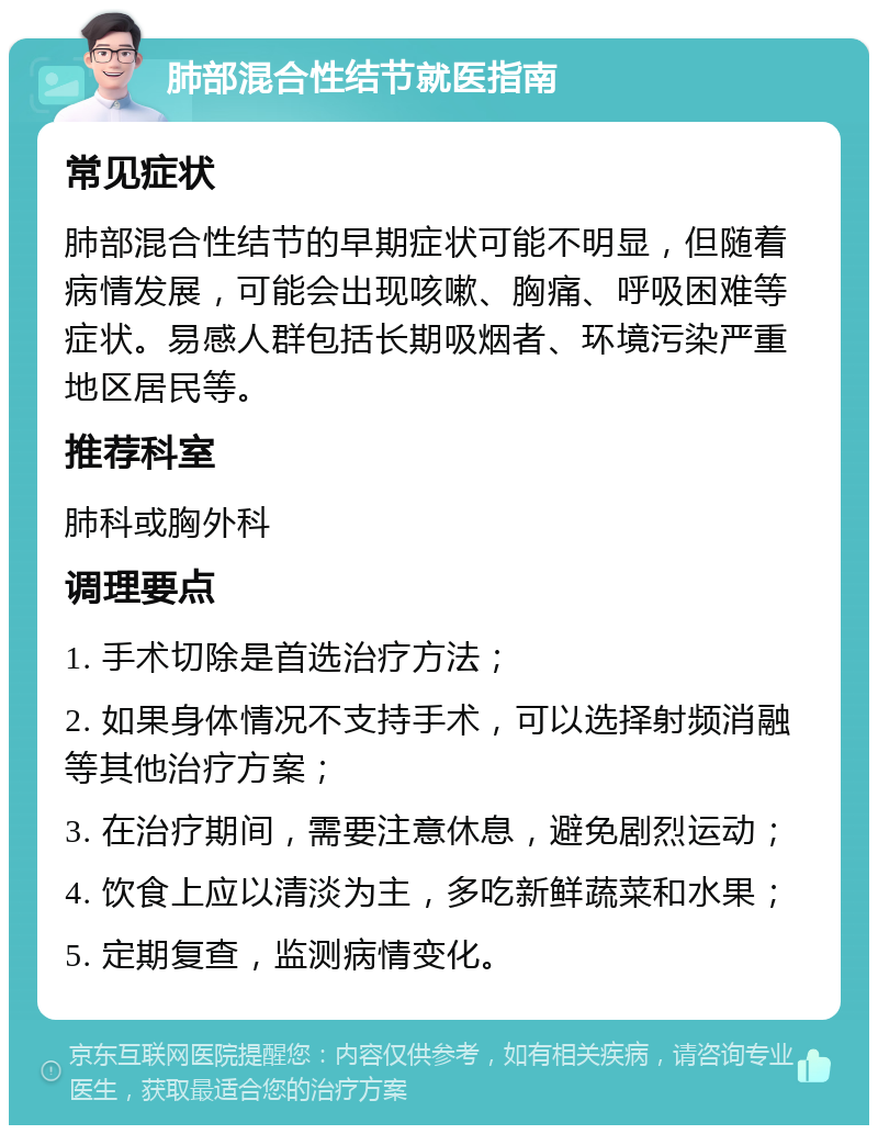 肺部混合性结节就医指南 常见症状 肺部混合性结节的早期症状可能不明显，但随着病情发展，可能会出现咳嗽、胸痛、呼吸困难等症状。易感人群包括长期吸烟者、环境污染严重地区居民等。 推荐科室 肺科或胸外科 调理要点 1. 手术切除是首选治疗方法； 2. 如果身体情况不支持手术，可以选择射频消融等其他治疗方案； 3. 在治疗期间，需要注意休息，避免剧烈运动； 4. 饮食上应以清淡为主，多吃新鲜蔬菜和水果； 5. 定期复查，监测病情变化。