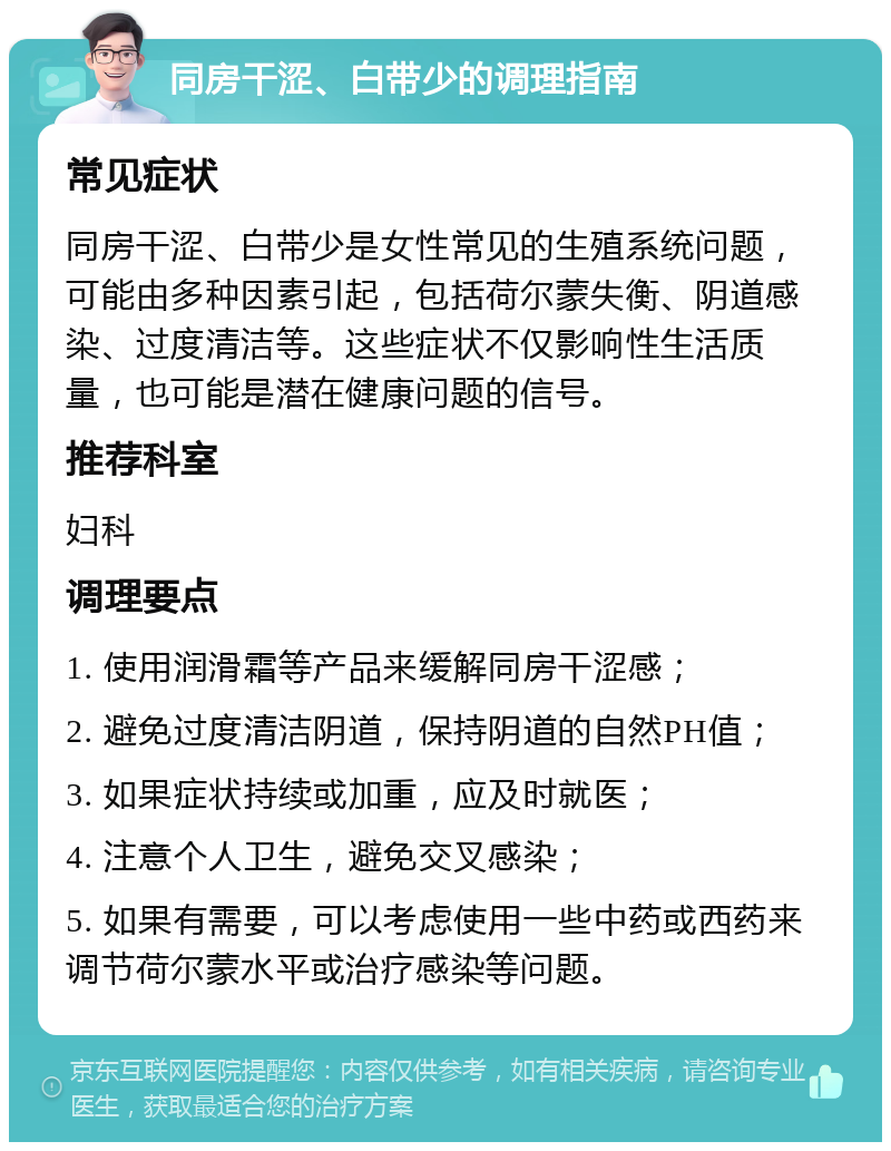 同房干涩、白带少的调理指南 常见症状 同房干涩、白带少是女性常见的生殖系统问题，可能由多种因素引起，包括荷尔蒙失衡、阴道感染、过度清洁等。这些症状不仅影响性生活质量，也可能是潜在健康问题的信号。 推荐科室 妇科 调理要点 1. 使用润滑霜等产品来缓解同房干涩感； 2. 避免过度清洁阴道，保持阴道的自然PH值； 3. 如果症状持续或加重，应及时就医； 4. 注意个人卫生，避免交叉感染； 5. 如果有需要，可以考虑使用一些中药或西药来调节荷尔蒙水平或治疗感染等问题。