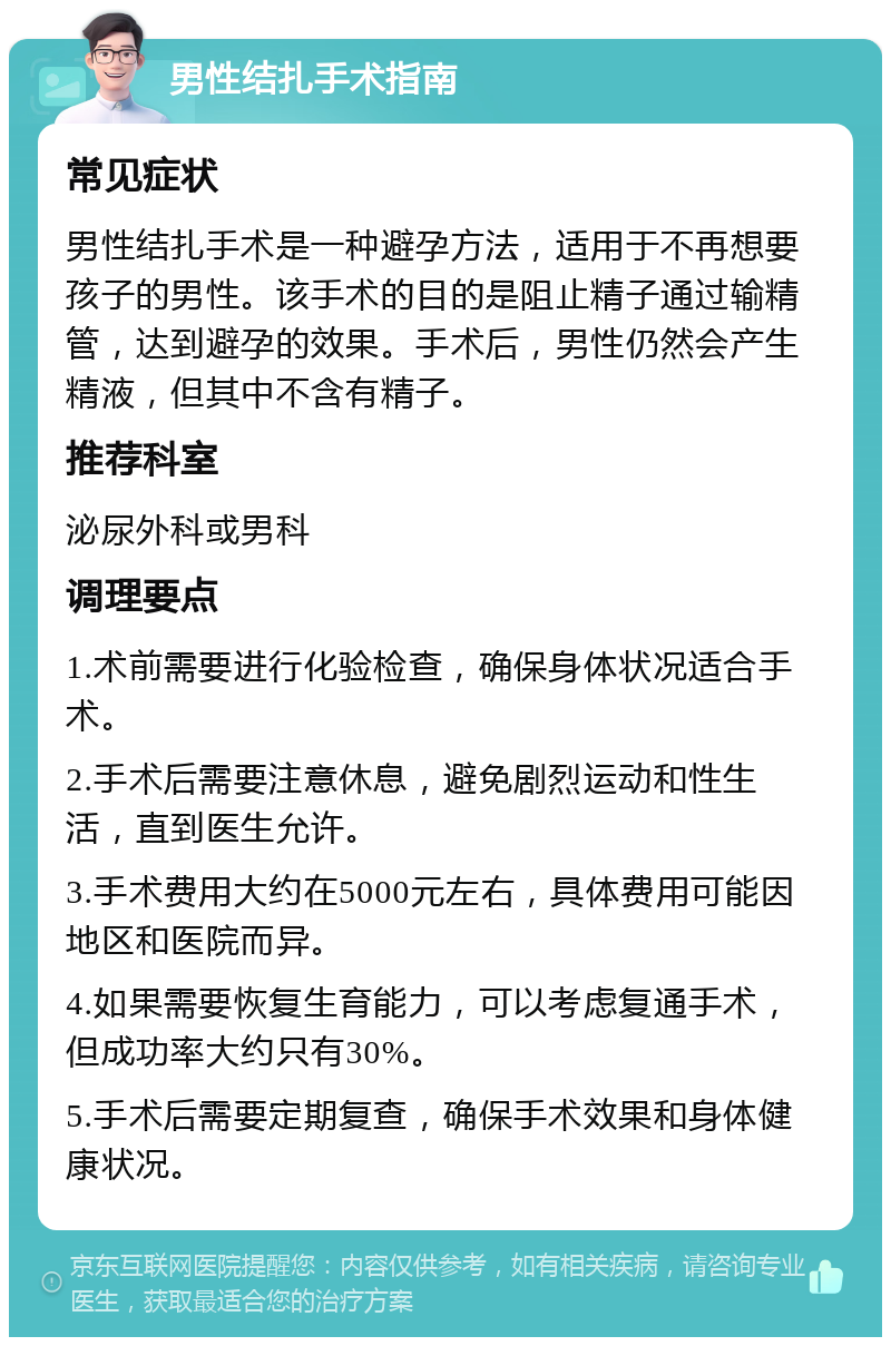 男性结扎手术指南 常见症状 男性结扎手术是一种避孕方法，适用于不再想要孩子的男性。该手术的目的是阻止精子通过输精管，达到避孕的效果。手术后，男性仍然会产生精液，但其中不含有精子。 推荐科室 泌尿外科或男科 调理要点 1.术前需要进行化验检查，确保身体状况适合手术。 2.手术后需要注意休息，避免剧烈运动和性生活，直到医生允许。 3.手术费用大约在5000元左右，具体费用可能因地区和医院而异。 4.如果需要恢复生育能力，可以考虑复通手术，但成功率大约只有30%。 5.手术后需要定期复查，确保手术效果和身体健康状况。