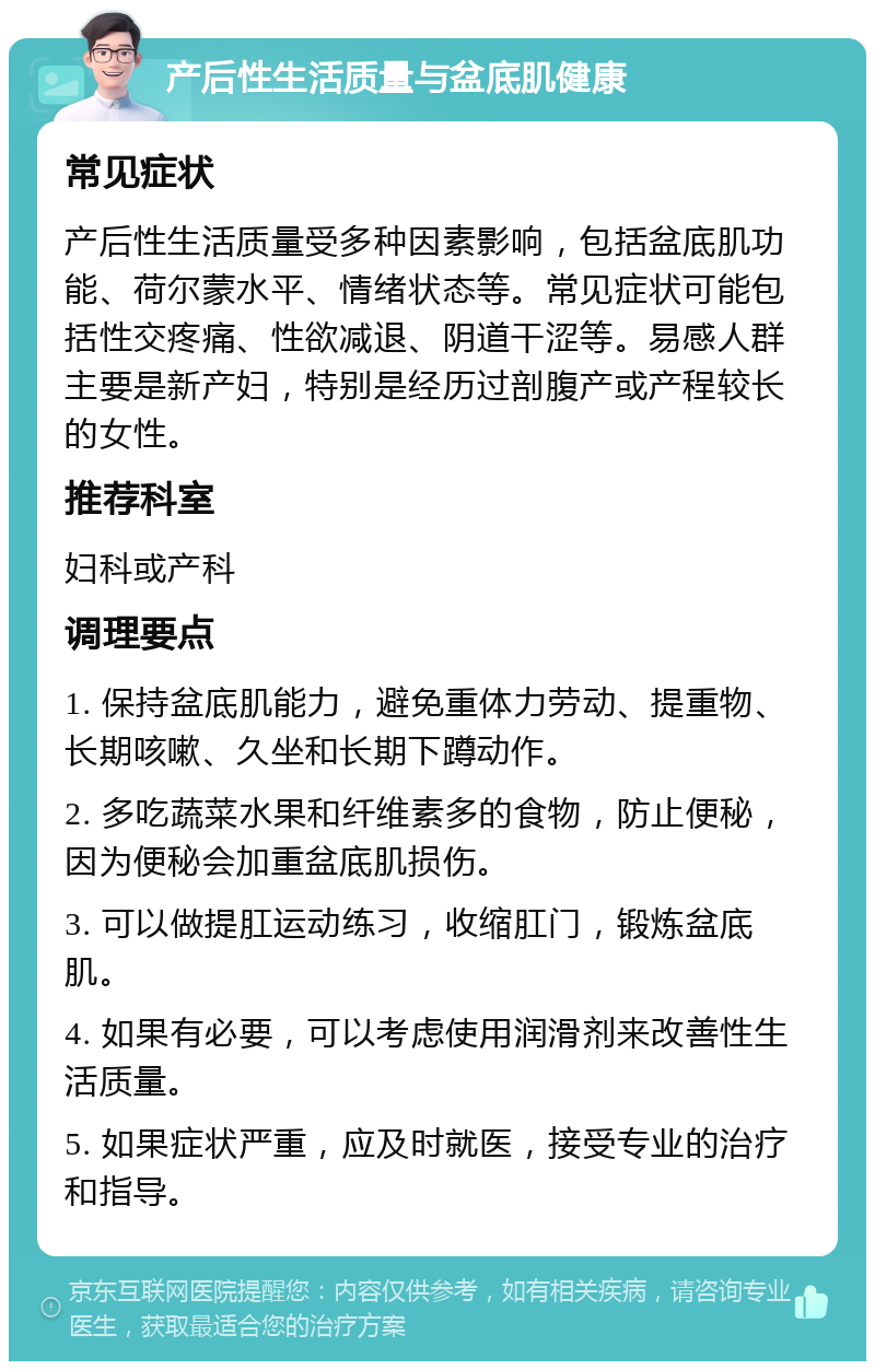 产后性生活质量与盆底肌健康 常见症状 产后性生活质量受多种因素影响，包括盆底肌功能、荷尔蒙水平、情绪状态等。常见症状可能包括性交疼痛、性欲减退、阴道干涩等。易感人群主要是新产妇，特别是经历过剖腹产或产程较长的女性。 推荐科室 妇科或产科 调理要点 1. 保持盆底肌能力，避免重体力劳动、提重物、长期咳嗽、久坐和长期下蹲动作。 2. 多吃蔬菜水果和纤维素多的食物，防止便秘，因为便秘会加重盆底肌损伤。 3. 可以做提肛运动练习，收缩肛门，锻炼盆底肌。 4. 如果有必要，可以考虑使用润滑剂来改善性生活质量。 5. 如果症状严重，应及时就医，接受专业的治疗和指导。