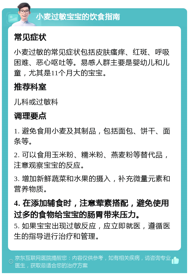 小麦过敏宝宝的饮食指南 常见症状 小麦过敏的常见症状包括皮肤瘙痒、红斑、呼吸困难、恶心呕吐等。易感人群主要是婴幼儿和儿童，尤其是11个月大的宝宝。 推荐科室 儿科或过敏科 调理要点 1. 避免食用小麦及其制品，包括面包、饼干、面条等。 2. 可以食用玉米粉、糯米粉、燕麦粉等替代品，注意观察宝宝的反应。 3. 增加新鲜蔬菜和水果的摄入，补充微量元素和营养物质。 4. 在添加辅食时，注意荤素搭配，避免使用过多的食物给宝宝的肠胃带来压力。 5. 如果宝宝出现过敏反应，应立即就医，遵循医生的指导进行治疗和管理。