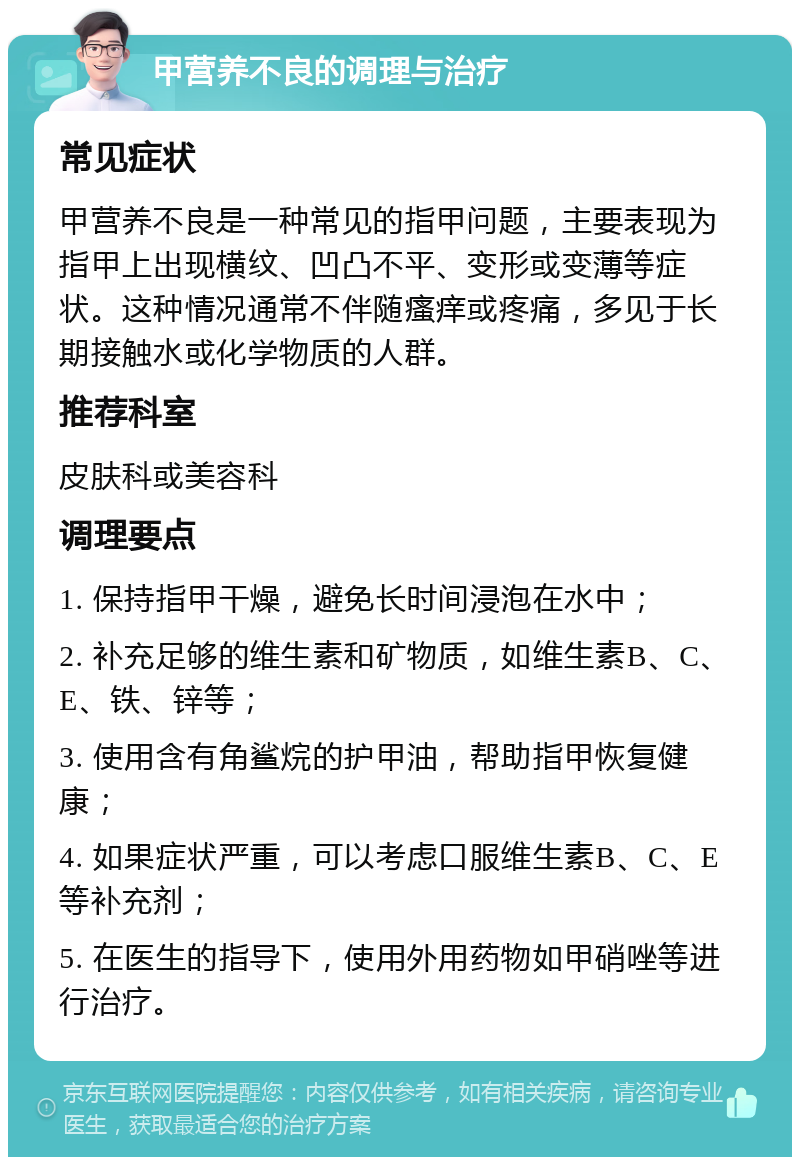 甲营养不良的调理与治疗 常见症状 甲营养不良是一种常见的指甲问题，主要表现为指甲上出现横纹、凹凸不平、变形或变薄等症状。这种情况通常不伴随瘙痒或疼痛，多见于长期接触水或化学物质的人群。 推荐科室 皮肤科或美容科 调理要点 1. 保持指甲干燥，避免长时间浸泡在水中； 2. 补充足够的维生素和矿物质，如维生素B、C、E、铁、锌等； 3. 使用含有角鲨烷的护甲油，帮助指甲恢复健康； 4. 如果症状严重，可以考虑口服维生素B、C、E等补充剂； 5. 在医生的指导下，使用外用药物如甲硝唑等进行治疗。