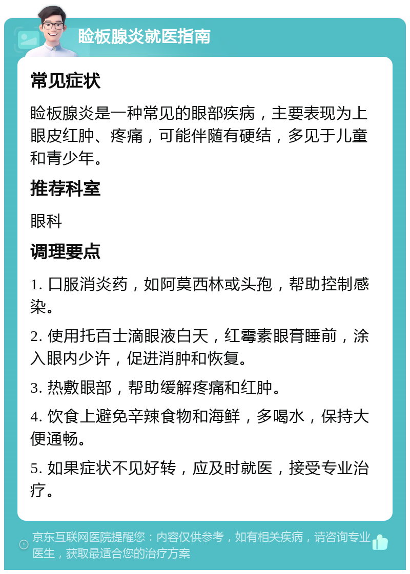 睑板腺炎就医指南 常见症状 睑板腺炎是一种常见的眼部疾病，主要表现为上眼皮红肿、疼痛，可能伴随有硬结，多见于儿童和青少年。 推荐科室 眼科 调理要点 1. 口服消炎药，如阿莫西林或头孢，帮助控制感染。 2. 使用托百士滴眼液白天，红霉素眼膏睡前，涂入眼内少许，促进消肿和恢复。 3. 热敷眼部，帮助缓解疼痛和红肿。 4. 饮食上避免辛辣食物和海鲜，多喝水，保持大便通畅。 5. 如果症状不见好转，应及时就医，接受专业治疗。