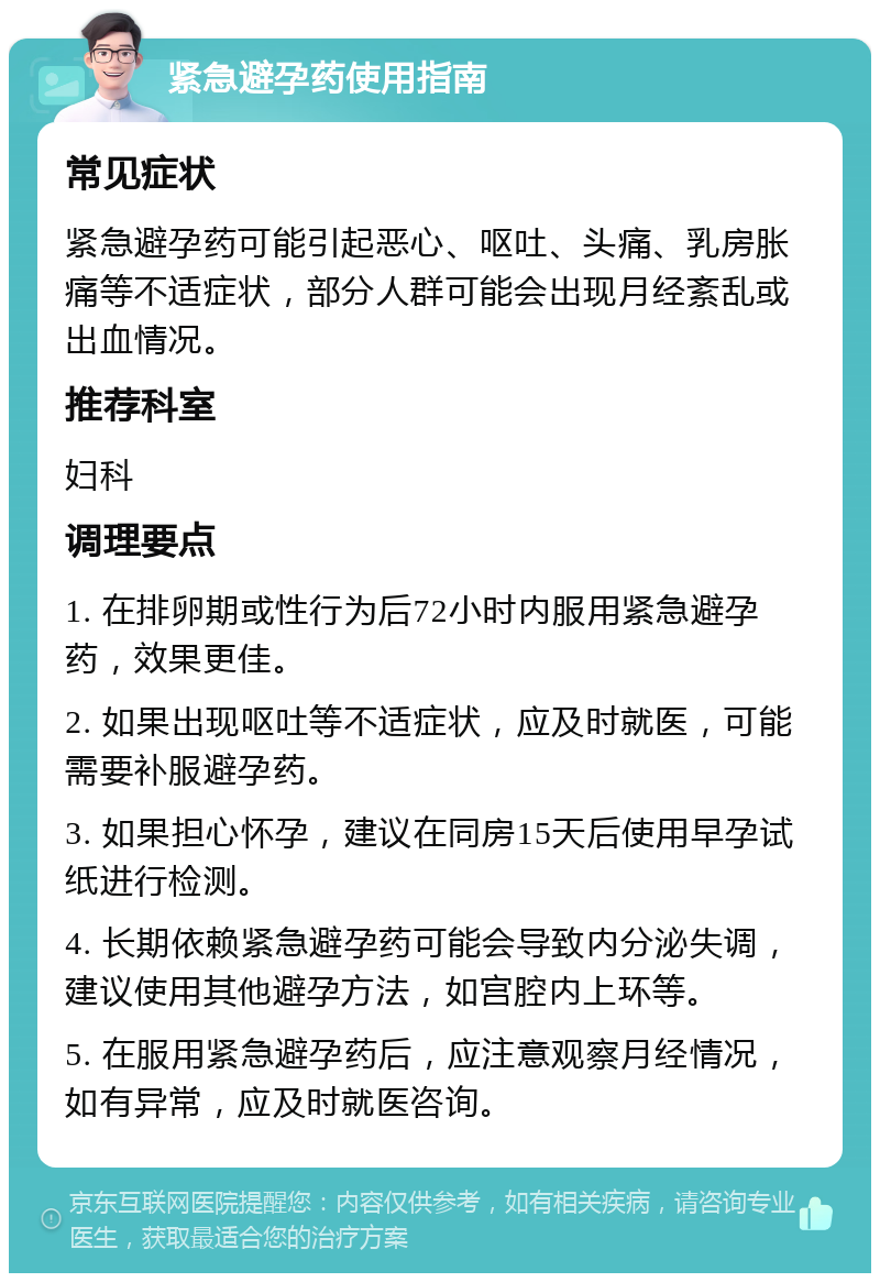 紧急避孕药使用指南 常见症状 紧急避孕药可能引起恶心、呕吐、头痛、乳房胀痛等不适症状，部分人群可能会出现月经紊乱或出血情况。 推荐科室 妇科 调理要点 1. 在排卵期或性行为后72小时内服用紧急避孕药，效果更佳。 2. 如果出现呕吐等不适症状，应及时就医，可能需要补服避孕药。 3. 如果担心怀孕，建议在同房15天后使用早孕试纸进行检测。 4. 长期依赖紧急避孕药可能会导致内分泌失调，建议使用其他避孕方法，如宫腔内上环等。 5. 在服用紧急避孕药后，应注意观察月经情况，如有异常，应及时就医咨询。