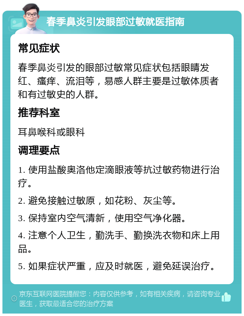 春季鼻炎引发眼部过敏就医指南 常见症状 春季鼻炎引发的眼部过敏常见症状包括眼睛发红、瘙痒、流泪等，易感人群主要是过敏体质者和有过敏史的人群。 推荐科室 耳鼻喉科或眼科 调理要点 1. 使用盐酸奥洛他定滴眼液等抗过敏药物进行治疗。 2. 避免接触过敏原，如花粉、灰尘等。 3. 保持室内空气清新，使用空气净化器。 4. 注意个人卫生，勤洗手、勤换洗衣物和床上用品。 5. 如果症状严重，应及时就医，避免延误治疗。