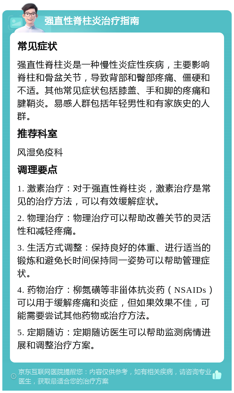 强直性脊柱炎治疗指南 常见症状 强直性脊柱炎是一种慢性炎症性疾病，主要影响脊柱和骨盆关节，导致背部和臀部疼痛、僵硬和不适。其他常见症状包括膝盖、手和脚的疼痛和腱鞘炎。易感人群包括年轻男性和有家族史的人群。 推荐科室 风湿免疫科 调理要点 1. 激素治疗：对于强直性脊柱炎，激素治疗是常见的治疗方法，可以有效缓解症状。 2. 物理治疗：物理治疗可以帮助改善关节的灵活性和减轻疼痛。 3. 生活方式调整：保持良好的体重、进行适当的锻炼和避免长时间保持同一姿势可以帮助管理症状。 4. 药物治疗：柳氮磺等非甾体抗炎药（NSAIDs）可以用于缓解疼痛和炎症，但如果效果不佳，可能需要尝试其他药物或治疗方法。 5. 定期随访：定期随访医生可以帮助监测病情进展和调整治疗方案。