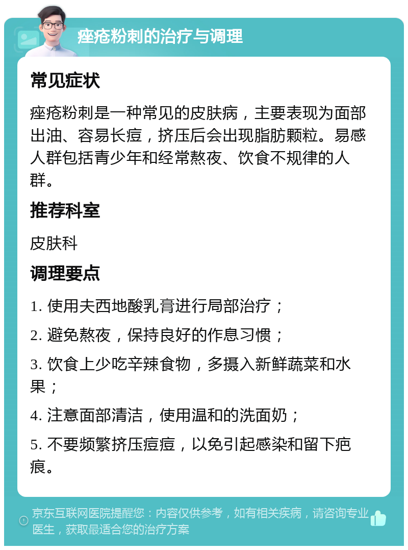 痤疮粉刺的治疗与调理 常见症状 痤疮粉刺是一种常见的皮肤病，主要表现为面部出油、容易长痘，挤压后会出现脂肪颗粒。易感人群包括青少年和经常熬夜、饮食不规律的人群。 推荐科室 皮肤科 调理要点 1. 使用夫西地酸乳膏进行局部治疗； 2. 避免熬夜，保持良好的作息习惯； 3. 饮食上少吃辛辣食物，多摄入新鲜蔬菜和水果； 4. 注意面部清洁，使用温和的洗面奶； 5. 不要频繁挤压痘痘，以免引起感染和留下疤痕。