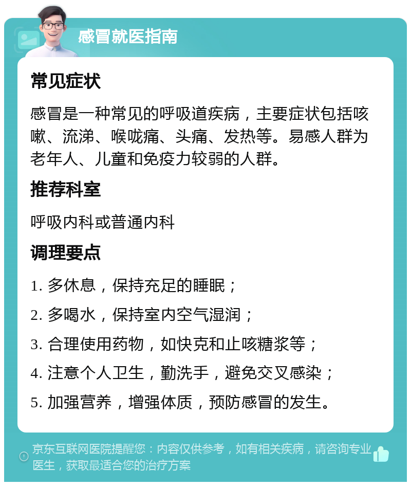 感冒就医指南 常见症状 感冒是一种常见的呼吸道疾病，主要症状包括咳嗽、流涕、喉咙痛、头痛、发热等。易感人群为老年人、儿童和免疫力较弱的人群。 推荐科室 呼吸内科或普通内科 调理要点 1. 多休息，保持充足的睡眠； 2. 多喝水，保持室内空气湿润； 3. 合理使用药物，如快克和止咳糖浆等； 4. 注意个人卫生，勤洗手，避免交叉感染； 5. 加强营养，增强体质，预防感冒的发生。