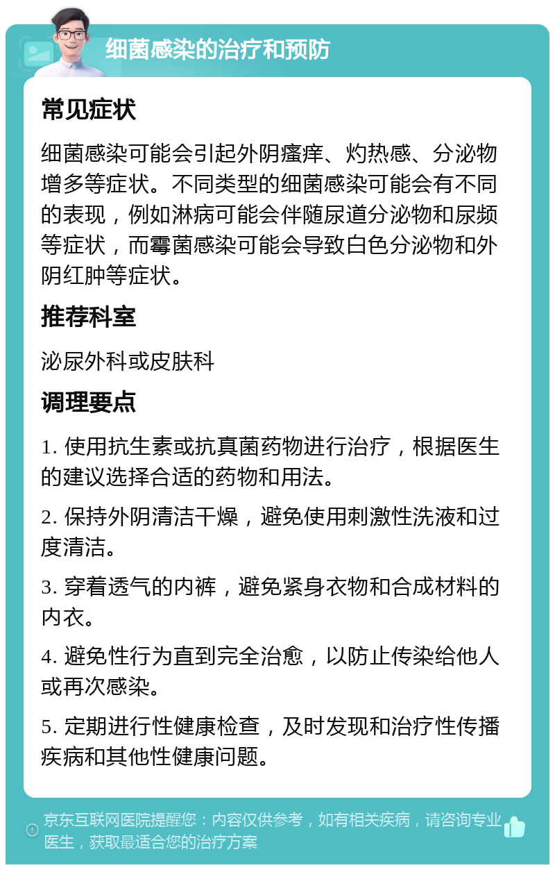 细菌感染的治疗和预防 常见症状 细菌感染可能会引起外阴瘙痒、灼热感、分泌物增多等症状。不同类型的细菌感染可能会有不同的表现，例如淋病可能会伴随尿道分泌物和尿频等症状，而霉菌感染可能会导致白色分泌物和外阴红肿等症状。 推荐科室 泌尿外科或皮肤科 调理要点 1. 使用抗生素或抗真菌药物进行治疗，根据医生的建议选择合适的药物和用法。 2. 保持外阴清洁干燥，避免使用刺激性洗液和过度清洁。 3. 穿着透气的内裤，避免紧身衣物和合成材料的内衣。 4. 避免性行为直到完全治愈，以防止传染给他人或再次感染。 5. 定期进行性健康检查，及时发现和治疗性传播疾病和其他性健康问题。