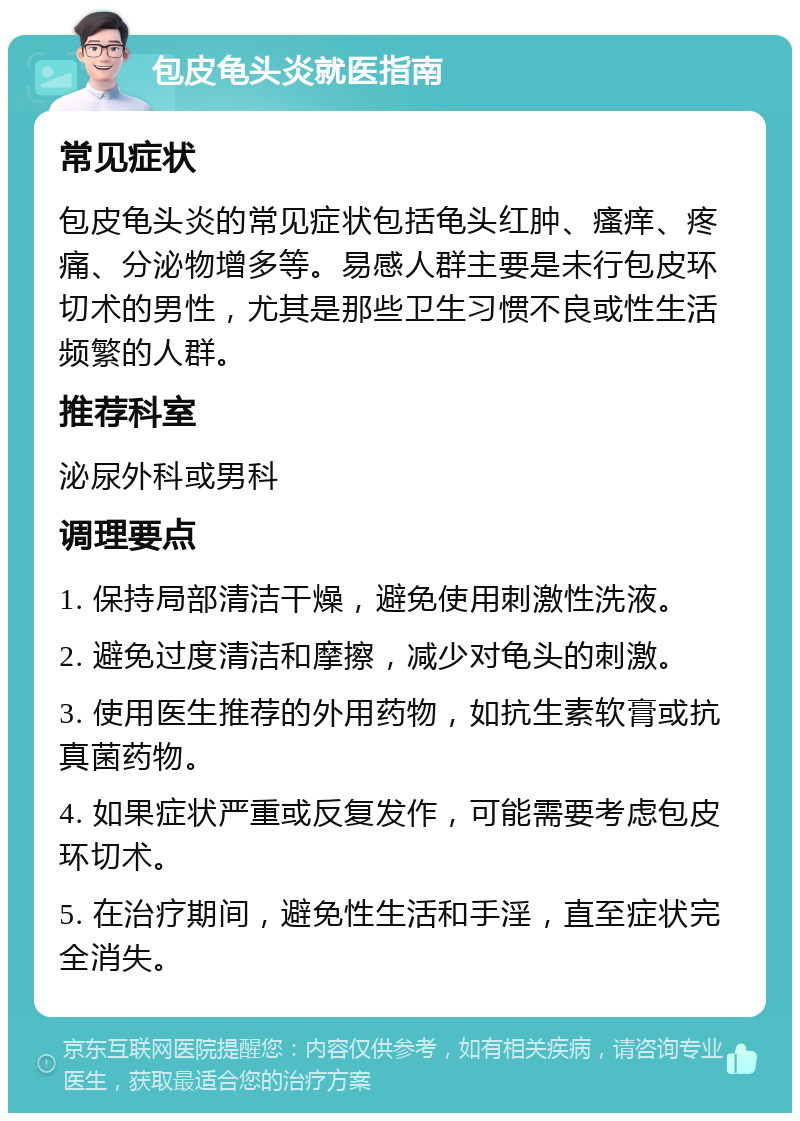 包皮龟头炎就医指南 常见症状 包皮龟头炎的常见症状包括龟头红肿、瘙痒、疼痛、分泌物增多等。易感人群主要是未行包皮环切术的男性，尤其是那些卫生习惯不良或性生活频繁的人群。 推荐科室 泌尿外科或男科 调理要点 1. 保持局部清洁干燥，避免使用刺激性洗液。 2. 避免过度清洁和摩擦，减少对龟头的刺激。 3. 使用医生推荐的外用药物，如抗生素软膏或抗真菌药物。 4. 如果症状严重或反复发作，可能需要考虑包皮环切术。 5. 在治疗期间，避免性生活和手淫，直至症状完全消失。