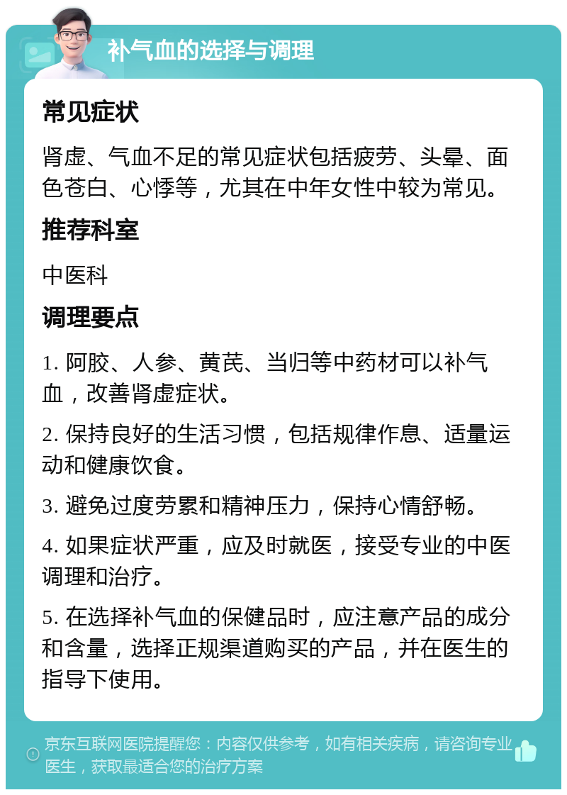 补气血的选择与调理 常见症状 肾虚、气血不足的常见症状包括疲劳、头晕、面色苍白、心悸等，尤其在中年女性中较为常见。 推荐科室 中医科 调理要点 1. 阿胶、人参、黄芪、当归等中药材可以补气血，改善肾虚症状。 2. 保持良好的生活习惯，包括规律作息、适量运动和健康饮食。 3. 避免过度劳累和精神压力，保持心情舒畅。 4. 如果症状严重，应及时就医，接受专业的中医调理和治疗。 5. 在选择补气血的保健品时，应注意产品的成分和含量，选择正规渠道购买的产品，并在医生的指导下使用。