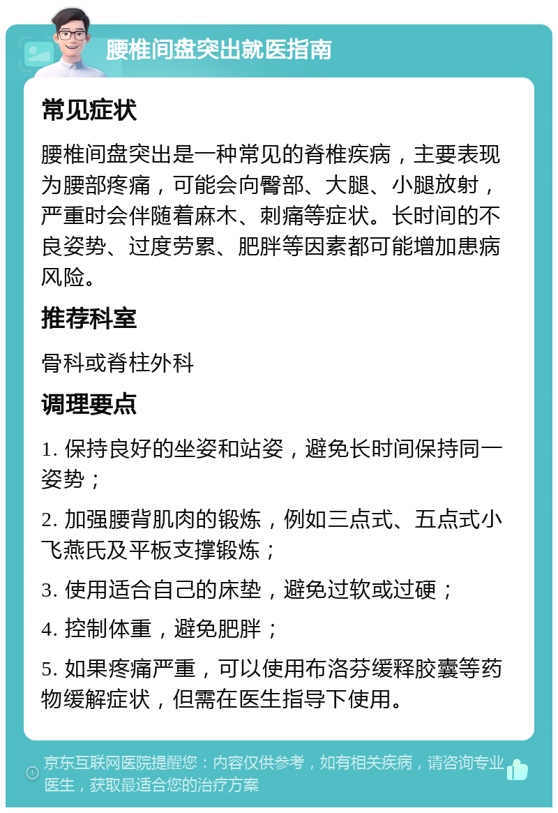 腰椎间盘突出就医指南 常见症状 腰椎间盘突出是一种常见的脊椎疾病，主要表现为腰部疼痛，可能会向臀部、大腿、小腿放射，严重时会伴随着麻木、刺痛等症状。长时间的不良姿势、过度劳累、肥胖等因素都可能增加患病风险。 推荐科室 骨科或脊柱外科 调理要点 1. 保持良好的坐姿和站姿，避免长时间保持同一姿势； 2. 加强腰背肌肉的锻炼，例如三点式、五点式小飞燕氏及平板支撑锻炼； 3. 使用适合自己的床垫，避免过软或过硬； 4. 控制体重，避免肥胖； 5. 如果疼痛严重，可以使用布洛芬缓释胶囊等药物缓解症状，但需在医生指导下使用。