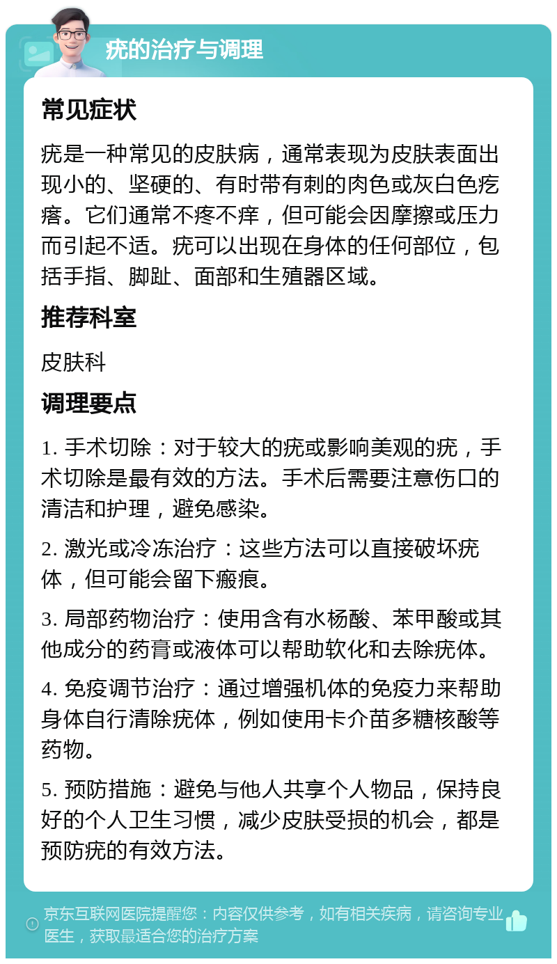 疣的治疗与调理 常见症状 疣是一种常见的皮肤病，通常表现为皮肤表面出现小的、坚硬的、有时带有刺的肉色或灰白色疙瘩。它们通常不疼不痒，但可能会因摩擦或压力而引起不适。疣可以出现在身体的任何部位，包括手指、脚趾、面部和生殖器区域。 推荐科室 皮肤科 调理要点 1. 手术切除：对于较大的疣或影响美观的疣，手术切除是最有效的方法。手术后需要注意伤口的清洁和护理，避免感染。 2. 激光或冷冻治疗：这些方法可以直接破坏疣体，但可能会留下瘢痕。 3. 局部药物治疗：使用含有水杨酸、苯甲酸或其他成分的药膏或液体可以帮助软化和去除疣体。 4. 免疫调节治疗：通过增强机体的免疫力来帮助身体自行清除疣体，例如使用卡介苗多糖核酸等药物。 5. 预防措施：避免与他人共享个人物品，保持良好的个人卫生习惯，减少皮肤受损的机会，都是预防疣的有效方法。