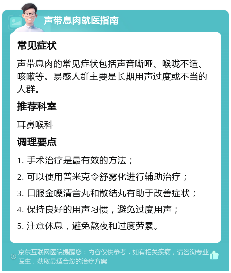 声带息肉就医指南 常见症状 声带息肉的常见症状包括声音嘶哑、喉咙不适、咳嗽等。易感人群主要是长期用声过度或不当的人群。 推荐科室 耳鼻喉科 调理要点 1. 手术治疗是最有效的方法； 2. 可以使用普米克令舒雾化进行辅助治疗； 3. 口服金嗓清音丸和散结丸有助于改善症状； 4. 保持良好的用声习惯，避免过度用声； 5. 注意休息，避免熬夜和过度劳累。