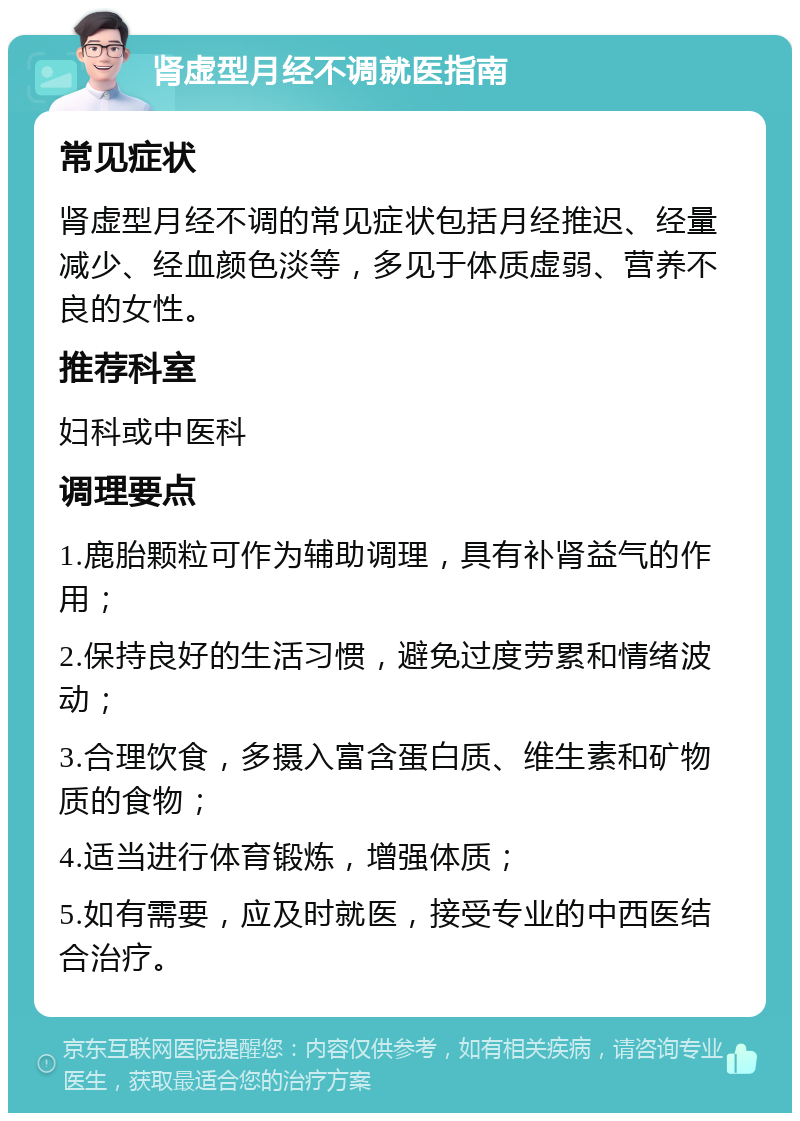 肾虚型月经不调就医指南 常见症状 肾虚型月经不调的常见症状包括月经推迟、经量减少、经血颜色淡等，多见于体质虚弱、营养不良的女性。 推荐科室 妇科或中医科 调理要点 1.鹿胎颗粒可作为辅助调理，具有补肾益气的作用； 2.保持良好的生活习惯，避免过度劳累和情绪波动； 3.合理饮食，多摄入富含蛋白质、维生素和矿物质的食物； 4.适当进行体育锻炼，增强体质； 5.如有需要，应及时就医，接受专业的中西医结合治疗。