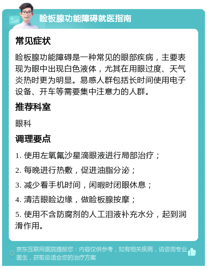 睑板腺功能障碍就医指南 常见症状 睑板腺功能障碍是一种常见的眼部疾病，主要表现为眼中出现白色液体，尤其在用眼过度、天气炎热时更为明显。易感人群包括长时间使用电子设备、开车等需要集中注意力的人群。 推荐科室 眼科 调理要点 1. 使用左氧氟沙星滴眼液进行局部治疗； 2. 每晚进行热敷，促进油脂分泌； 3. 减少看手机时间，闲暇时闭眼休息； 4. 清洁眼睑边缘，做睑板腺按摩； 5. 使用不含防腐剂的人工泪液补充水分，起到润滑作用。