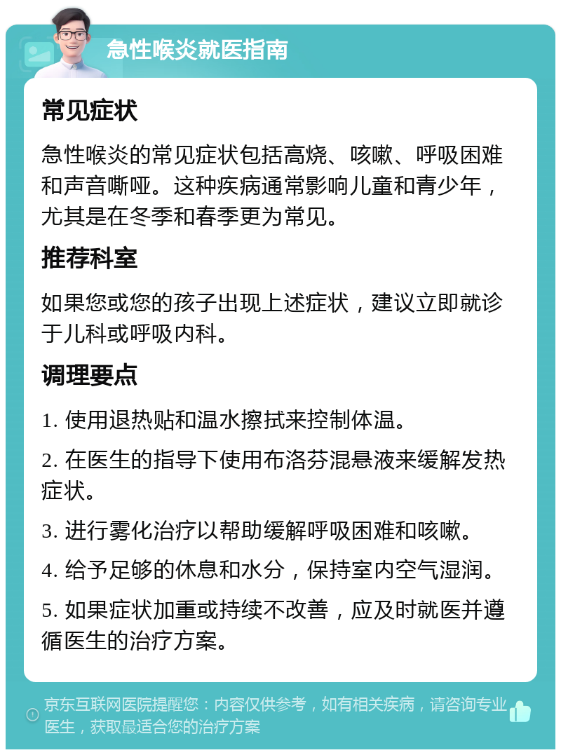 急性喉炎就医指南 常见症状 急性喉炎的常见症状包括高烧、咳嗽、呼吸困难和声音嘶哑。这种疾病通常影响儿童和青少年，尤其是在冬季和春季更为常见。 推荐科室 如果您或您的孩子出现上述症状，建议立即就诊于儿科或呼吸内科。 调理要点 1. 使用退热贴和温水擦拭来控制体温。 2. 在医生的指导下使用布洛芬混悬液来缓解发热症状。 3. 进行雾化治疗以帮助缓解呼吸困难和咳嗽。 4. 给予足够的休息和水分，保持室内空气湿润。 5. 如果症状加重或持续不改善，应及时就医并遵循医生的治疗方案。