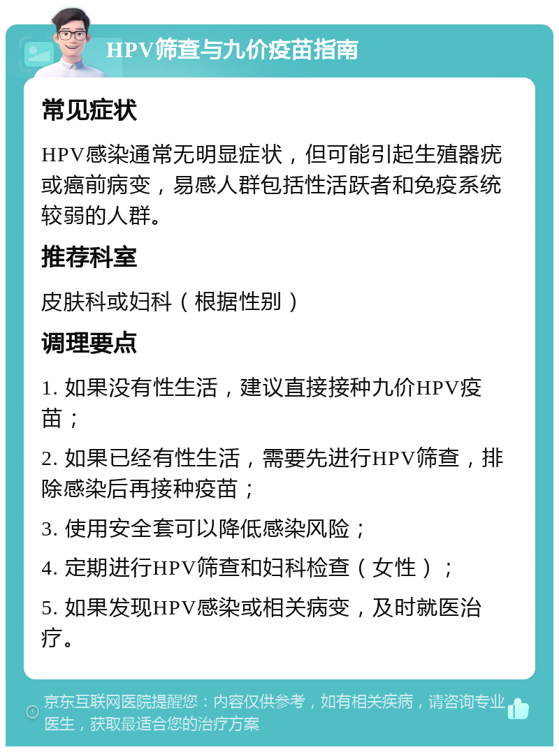 HPV筛查与九价疫苗指南 常见症状 HPV感染通常无明显症状，但可能引起生殖器疣或癌前病变，易感人群包括性活跃者和免疫系统较弱的人群。 推荐科室 皮肤科或妇科（根据性别） 调理要点 1. 如果没有性生活，建议直接接种九价HPV疫苗； 2. 如果已经有性生活，需要先进行HPV筛查，排除感染后再接种疫苗； 3. 使用安全套可以降低感染风险； 4. 定期进行HPV筛查和妇科检查（女性）； 5. 如果发现HPV感染或相关病变，及时就医治疗。