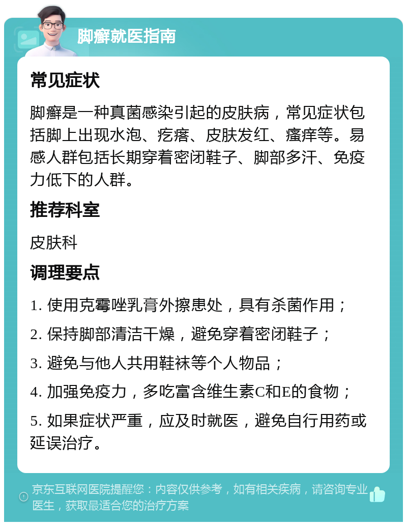 脚癣就医指南 常见症状 脚癣是一种真菌感染引起的皮肤病，常见症状包括脚上出现水泡、疙瘩、皮肤发红、瘙痒等。易感人群包括长期穿着密闭鞋子、脚部多汗、免疫力低下的人群。 推荐科室 皮肤科 调理要点 1. 使用克霉唑乳膏外擦患处，具有杀菌作用； 2. 保持脚部清洁干燥，避免穿着密闭鞋子； 3. 避免与他人共用鞋袜等个人物品； 4. 加强免疫力，多吃富含维生素C和E的食物； 5. 如果症状严重，应及时就医，避免自行用药或延误治疗。