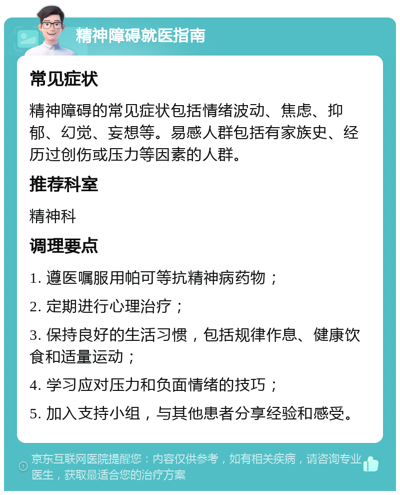 精神障碍就医指南 常见症状 精神障碍的常见症状包括情绪波动、焦虑、抑郁、幻觉、妄想等。易感人群包括有家族史、经历过创伤或压力等因素的人群。 推荐科室 精神科 调理要点 1. 遵医嘱服用帕可等抗精神病药物； 2. 定期进行心理治疗； 3. 保持良好的生活习惯，包括规律作息、健康饮食和适量运动； 4. 学习应对压力和负面情绪的技巧； 5. 加入支持小组，与其他患者分享经验和感受。