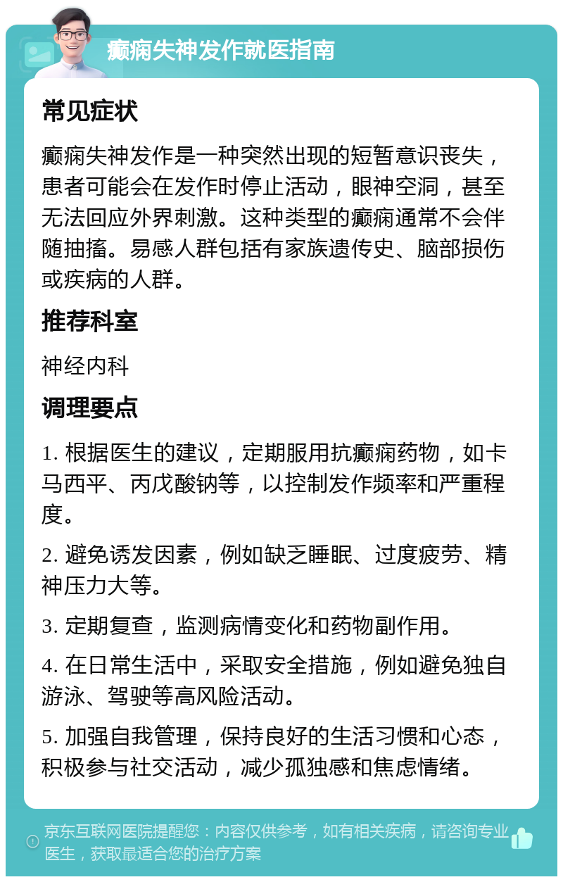 癫痫失神发作就医指南 常见症状 癫痫失神发作是一种突然出现的短暂意识丧失，患者可能会在发作时停止活动，眼神空洞，甚至无法回应外界刺激。这种类型的癫痫通常不会伴随抽搐。易感人群包括有家族遗传史、脑部损伤或疾病的人群。 推荐科室 神经内科 调理要点 1. 根据医生的建议，定期服用抗癫痫药物，如卡马西平、丙戊酸钠等，以控制发作频率和严重程度。 2. 避免诱发因素，例如缺乏睡眠、过度疲劳、精神压力大等。 3. 定期复查，监测病情变化和药物副作用。 4. 在日常生活中，采取安全措施，例如避免独自游泳、驾驶等高风险活动。 5. 加强自我管理，保持良好的生活习惯和心态，积极参与社交活动，减少孤独感和焦虑情绪。