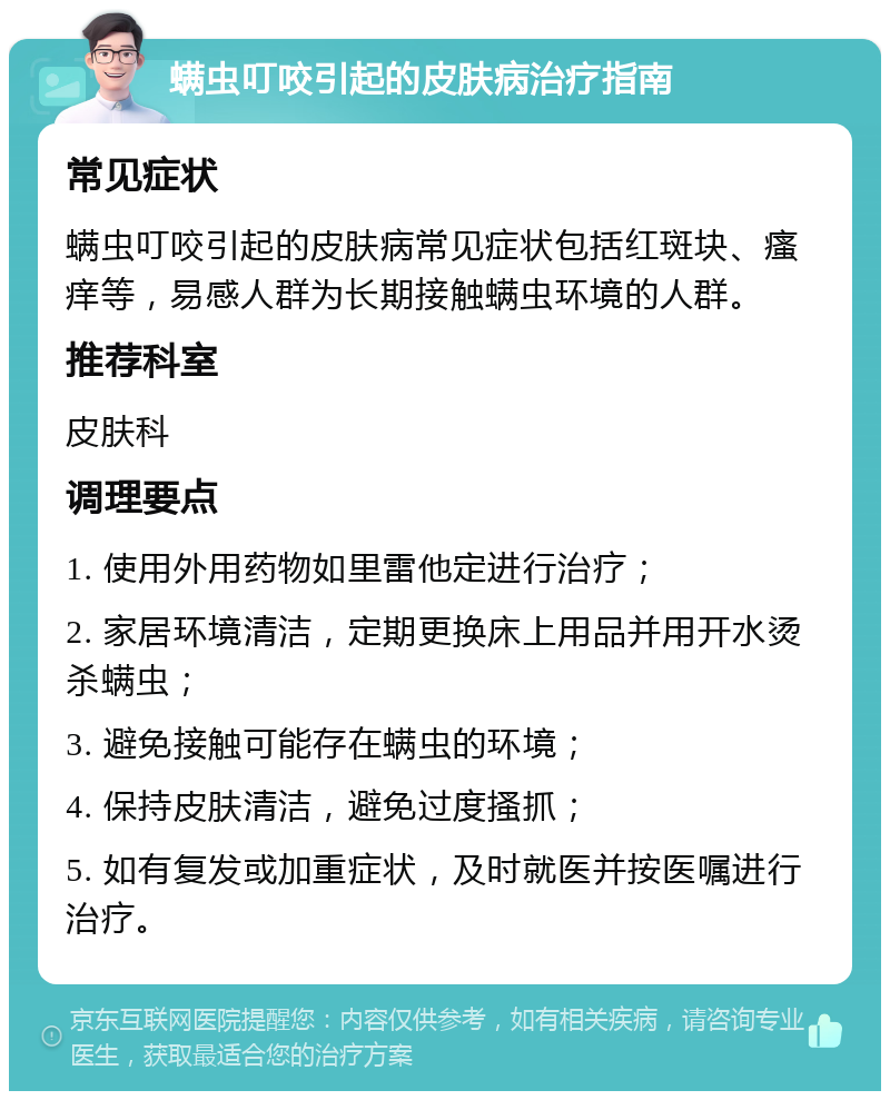 螨虫叮咬引起的皮肤病治疗指南 常见症状 螨虫叮咬引起的皮肤病常见症状包括红斑块、瘙痒等，易感人群为长期接触螨虫环境的人群。 推荐科室 皮肤科 调理要点 1. 使用外用药物如里雷他定进行治疗； 2. 家居环境清洁，定期更换床上用品并用开水烫杀螨虫； 3. 避免接触可能存在螨虫的环境； 4. 保持皮肤清洁，避免过度搔抓； 5. 如有复发或加重症状，及时就医并按医嘱进行治疗。