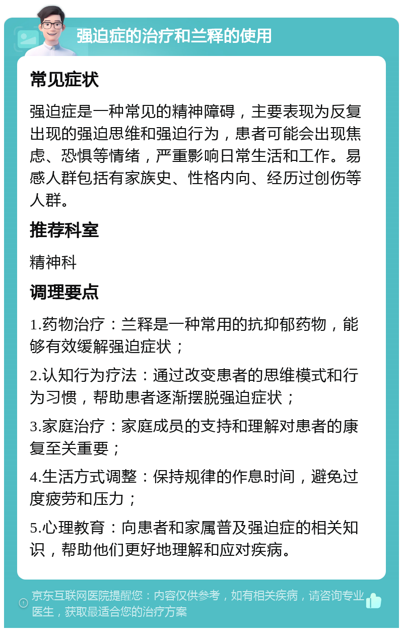 强迫症的治疗和兰释的使用 常见症状 强迫症是一种常见的精神障碍，主要表现为反复出现的强迫思维和强迫行为，患者可能会出现焦虑、恐惧等情绪，严重影响日常生活和工作。易感人群包括有家族史、性格内向、经历过创伤等人群。 推荐科室 精神科 调理要点 1.药物治疗：兰释是一种常用的抗抑郁药物，能够有效缓解强迫症状； 2.认知行为疗法：通过改变患者的思维模式和行为习惯，帮助患者逐渐摆脱强迫症状； 3.家庭治疗：家庭成员的支持和理解对患者的康复至关重要； 4.生活方式调整：保持规律的作息时间，避免过度疲劳和压力； 5.心理教育：向患者和家属普及强迫症的相关知识，帮助他们更好地理解和应对疾病。