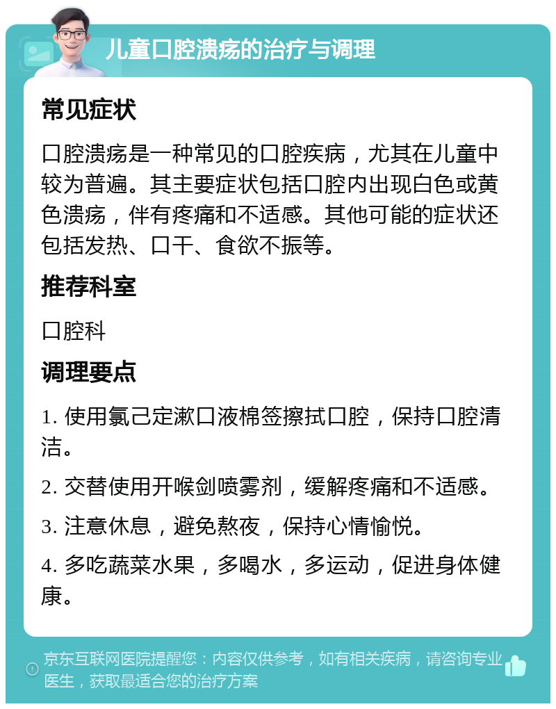 儿童口腔溃疡的治疗与调理 常见症状 口腔溃疡是一种常见的口腔疾病，尤其在儿童中较为普遍。其主要症状包括口腔内出现白色或黄色溃疡，伴有疼痛和不适感。其他可能的症状还包括发热、口干、食欲不振等。 推荐科室 口腔科 调理要点 1. 使用氯己定漱口液棉签擦拭口腔，保持口腔清洁。 2. 交替使用开喉剑喷雾剂，缓解疼痛和不适感。 3. 注意休息，避免熬夜，保持心情愉悦。 4. 多吃蔬菜水果，多喝水，多运动，促进身体健康。