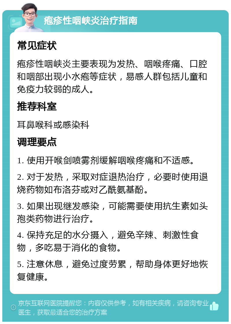 疱疹性咽峡炎治疗指南 常见症状 疱疹性咽峡炎主要表现为发热、咽喉疼痛、口腔和咽部出现小水疱等症状，易感人群包括儿童和免疫力较弱的成人。 推荐科室 耳鼻喉科或感染科 调理要点 1. 使用开喉剑喷雾剂缓解咽喉疼痛和不适感。 2. 对于发热，采取对症退热治疗，必要时使用退烧药物如布洛芬或对乙酰氨基酚。 3. 如果出现继发感染，可能需要使用抗生素如头孢类药物进行治疗。 4. 保持充足的水分摄入，避免辛辣、刺激性食物，多吃易于消化的食物。 5. 注意休息，避免过度劳累，帮助身体更好地恢复健康。