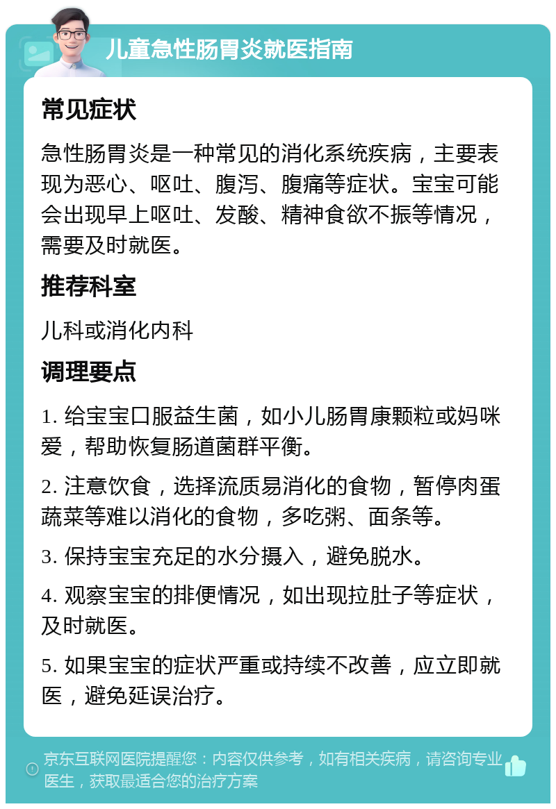 儿童急性肠胃炎就医指南 常见症状 急性肠胃炎是一种常见的消化系统疾病，主要表现为恶心、呕吐、腹泻、腹痛等症状。宝宝可能会出现早上呕吐、发酸、精神食欲不振等情况，需要及时就医。 推荐科室 儿科或消化内科 调理要点 1. 给宝宝口服益生菌，如小儿肠胃康颗粒或妈咪爱，帮助恢复肠道菌群平衡。 2. 注意饮食，选择流质易消化的食物，暂停肉蛋蔬菜等难以消化的食物，多吃粥、面条等。 3. 保持宝宝充足的水分摄入，避免脱水。 4. 观察宝宝的排便情况，如出现拉肚子等症状，及时就医。 5. 如果宝宝的症状严重或持续不改善，应立即就医，避免延误治疗。