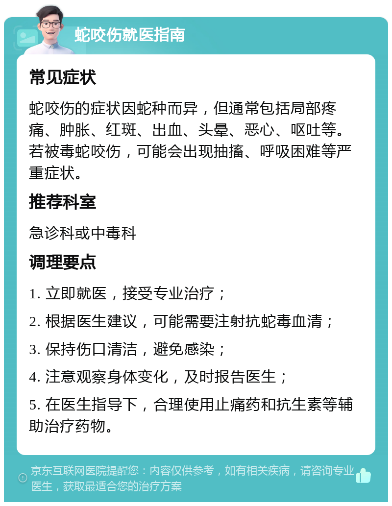 蛇咬伤就医指南 常见症状 蛇咬伤的症状因蛇种而异，但通常包括局部疼痛、肿胀、红斑、出血、头晕、恶心、呕吐等。若被毒蛇咬伤，可能会出现抽搐、呼吸困难等严重症状。 推荐科室 急诊科或中毒科 调理要点 1. 立即就医，接受专业治疗； 2. 根据医生建议，可能需要注射抗蛇毒血清； 3. 保持伤口清洁，避免感染； 4. 注意观察身体变化，及时报告医生； 5. 在医生指导下，合理使用止痛药和抗生素等辅助治疗药物。