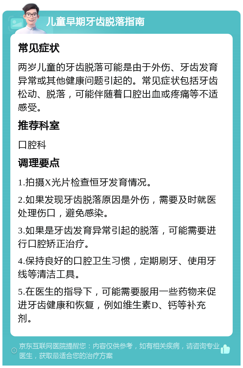 儿童早期牙齿脱落指南 常见症状 两岁儿童的牙齿脱落可能是由于外伤、牙齿发育异常或其他健康问题引起的。常见症状包括牙齿松动、脱落，可能伴随着口腔出血或疼痛等不适感受。 推荐科室 口腔科 调理要点 1.拍摄X光片检查恒牙发育情况。 2.如果发现牙齿脱落原因是外伤，需要及时就医处理伤口，避免感染。 3.如果是牙齿发育异常引起的脱落，可能需要进行口腔矫正治疗。 4.保持良好的口腔卫生习惯，定期刷牙、使用牙线等清洁工具。 5.在医生的指导下，可能需要服用一些药物来促进牙齿健康和恢复，例如维生素D、钙等补充剂。