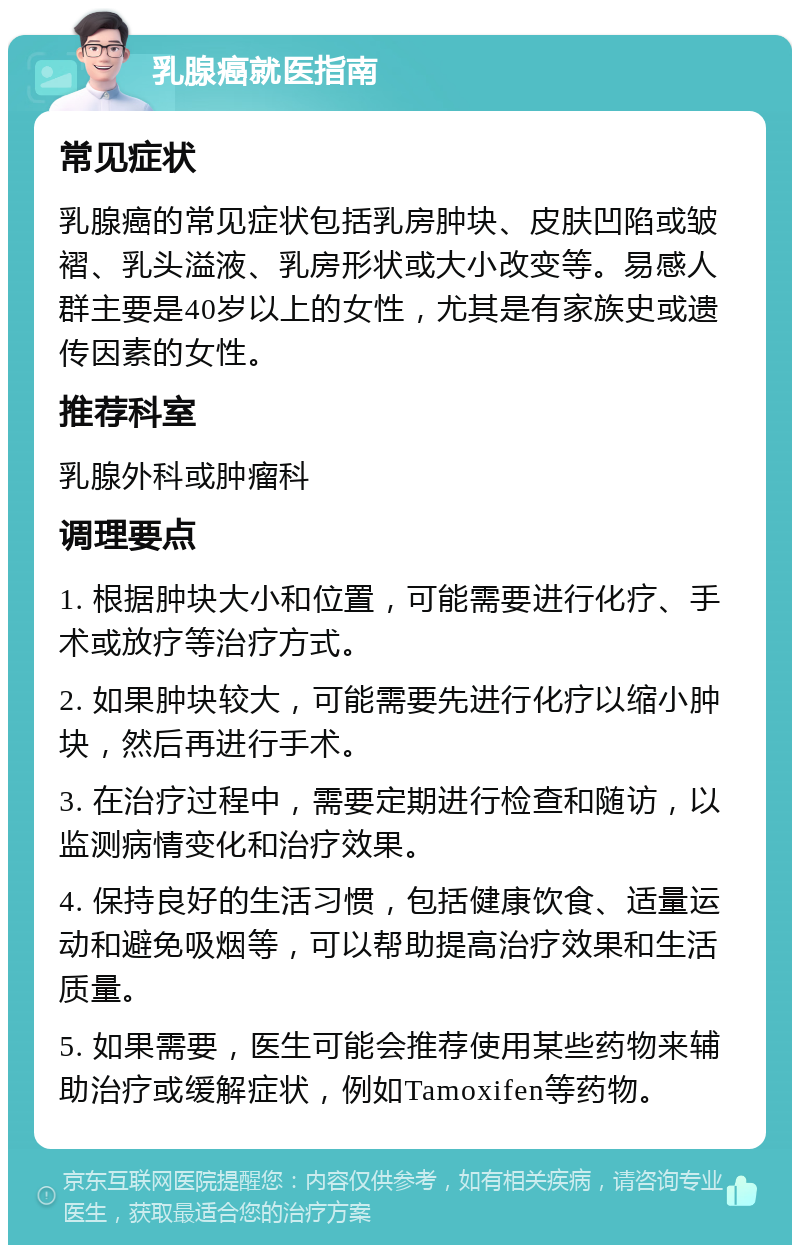 乳腺癌就医指南 常见症状 乳腺癌的常见症状包括乳房肿块、皮肤凹陷或皱褶、乳头溢液、乳房形状或大小改变等。易感人群主要是40岁以上的女性，尤其是有家族史或遗传因素的女性。 推荐科室 乳腺外科或肿瘤科 调理要点 1. 根据肿块大小和位置，可能需要进行化疗、手术或放疗等治疗方式。 2. 如果肿块较大，可能需要先进行化疗以缩小肿块，然后再进行手术。 3. 在治疗过程中，需要定期进行检查和随访，以监测病情变化和治疗效果。 4. 保持良好的生活习惯，包括健康饮食、适量运动和避免吸烟等，可以帮助提高治疗效果和生活质量。 5. 如果需要，医生可能会推荐使用某些药物来辅助治疗或缓解症状，例如Tamoxifen等药物。