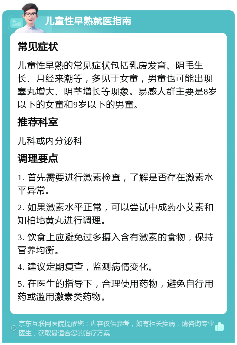 儿童性早熟就医指南 常见症状 儿童性早熟的常见症状包括乳房发育、阴毛生长、月经来潮等，多见于女童，男童也可能出现睾丸增大、阴茎增长等现象。易感人群主要是8岁以下的女童和9岁以下的男童。 推荐科室 儿科或内分泌科 调理要点 1. 首先需要进行激素检查，了解是否存在激素水平异常。 2. 如果激素水平正常，可以尝试中成药小艾素和知柏地黄丸进行调理。 3. 饮食上应避免过多摄入含有激素的食物，保持营养均衡。 4. 建议定期复查，监测病情变化。 5. 在医生的指导下，合理使用药物，避免自行用药或滥用激素类药物。