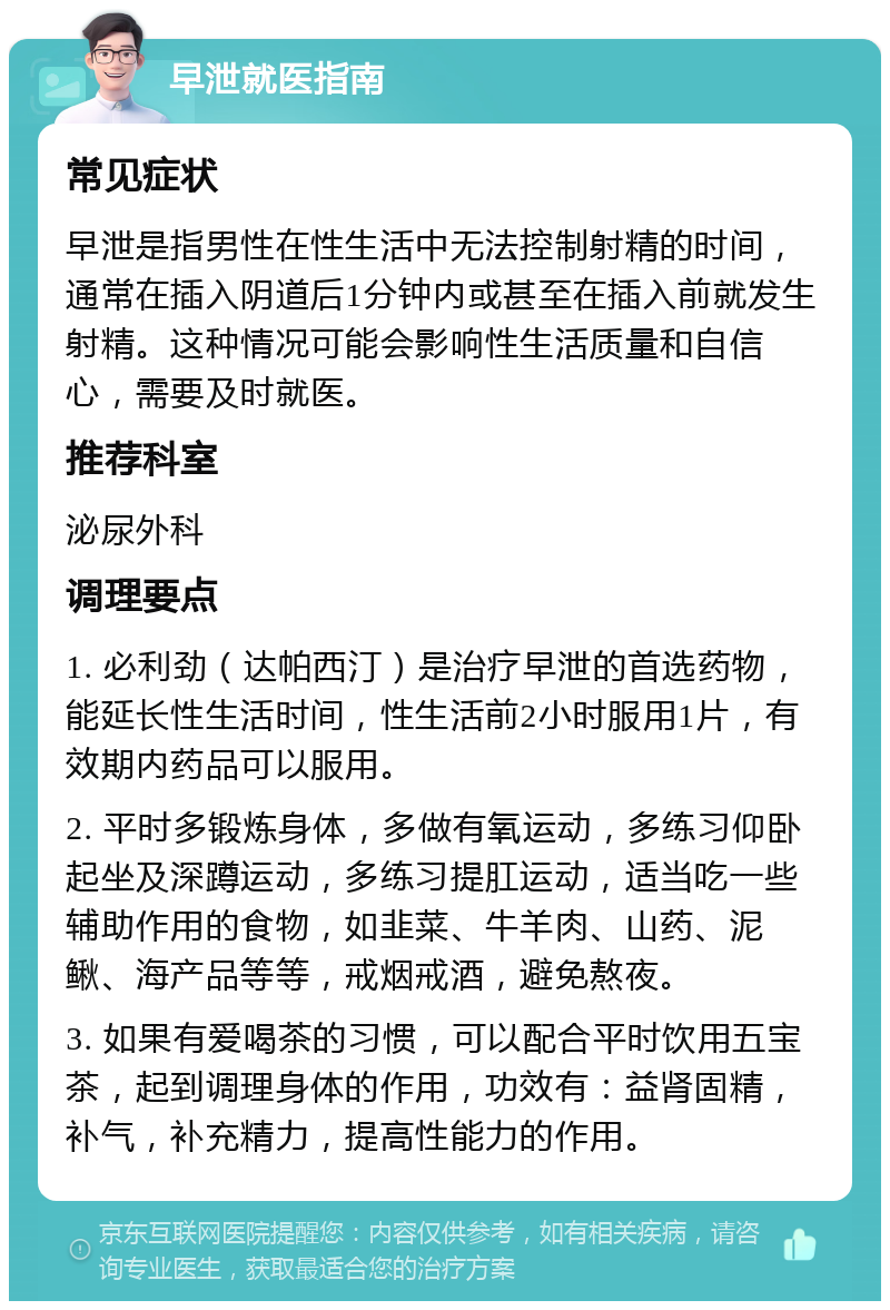 早泄就医指南 常见症状 早泄是指男性在性生活中无法控制射精的时间，通常在插入阴道后1分钟内或甚至在插入前就发生射精。这种情况可能会影响性生活质量和自信心，需要及时就医。 推荐科室 泌尿外科 调理要点 1. 必利劲（达帕西汀）是治疗早泄的首选药物，能延长性生活时间，性生活前2小时服用1片，有效期内药品可以服用。 2. 平时多锻炼身体，多做有氧运动，多练习仰卧起坐及深蹲运动，多练习提肛运动，适当吃一些辅助作用的食物，如韭菜、牛羊肉、山药、泥鳅、海产品等等，戒烟戒酒，避免熬夜。 3. 如果有爱喝茶的习惯，可以配合平时饮用五宝茶，起到调理身体的作用，功效有：益肾固精，补气，补充精力，提高性能力的作用。