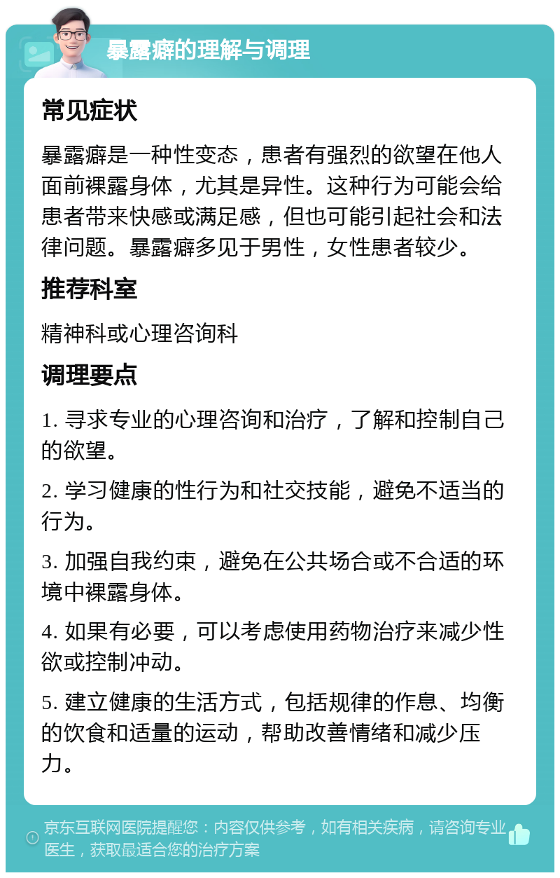 暴露癖的理解与调理 常见症状 暴露癖是一种性变态，患者有强烈的欲望在他人面前裸露身体，尤其是异性。这种行为可能会给患者带来快感或满足感，但也可能引起社会和法律问题。暴露癖多见于男性，女性患者较少。 推荐科室 精神科或心理咨询科 调理要点 1. 寻求专业的心理咨询和治疗，了解和控制自己的欲望。 2. 学习健康的性行为和社交技能，避免不适当的行为。 3. 加强自我约束，避免在公共场合或不合适的环境中裸露身体。 4. 如果有必要，可以考虑使用药物治疗来减少性欲或控制冲动。 5. 建立健康的生活方式，包括规律的作息、均衡的饮食和适量的运动，帮助改善情绪和减少压力。