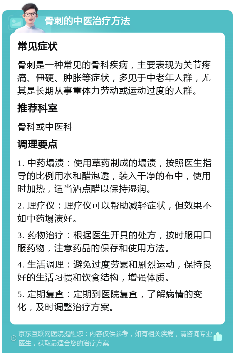 骨刺的中医治疗方法 常见症状 骨刺是一种常见的骨科疾病，主要表现为关节疼痛、僵硬、肿胀等症状，多见于中老年人群，尤其是长期从事重体力劳动或运动过度的人群。 推荐科室 骨科或中医科 调理要点 1. 中药塌渍：使用草药制成的塌渍，按照医生指导的比例用水和醋泡透，装入干净的布中，使用时加热，适当洒点醋以保持湿润。 2. 理疗仪：理疗仪可以帮助减轻症状，但效果不如中药塌渍好。 3. 药物治疗：根据医生开具的处方，按时服用口服药物，注意药品的保存和使用方法。 4. 生活调理：避免过度劳累和剧烈运动，保持良好的生活习惯和饮食结构，增强体质。 5. 定期复查：定期到医院复查，了解病情的变化，及时调整治疗方案。