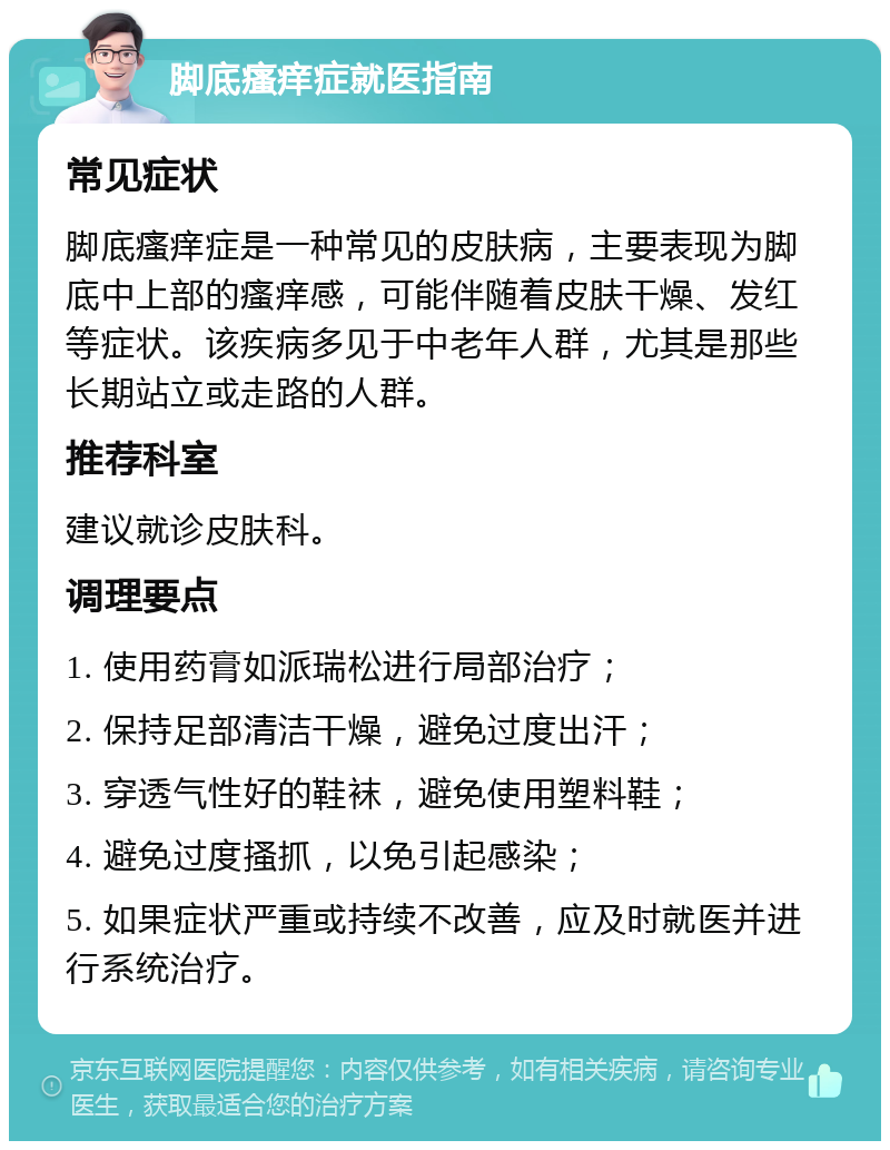 脚底瘙痒症就医指南 常见症状 脚底瘙痒症是一种常见的皮肤病，主要表现为脚底中上部的瘙痒感，可能伴随着皮肤干燥、发红等症状。该疾病多见于中老年人群，尤其是那些长期站立或走路的人群。 推荐科室 建议就诊皮肤科。 调理要点 1. 使用药膏如派瑞松进行局部治疗； 2. 保持足部清洁干燥，避免过度出汗； 3. 穿透气性好的鞋袜，避免使用塑料鞋； 4. 避免过度搔抓，以免引起感染； 5. 如果症状严重或持续不改善，应及时就医并进行系统治疗。