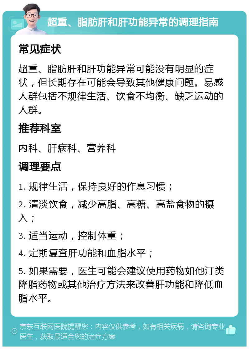 超重、脂肪肝和肝功能异常的调理指南 常见症状 超重、脂肪肝和肝功能异常可能没有明显的症状，但长期存在可能会导致其他健康问题。易感人群包括不规律生活、饮食不均衡、缺乏运动的人群。 推荐科室 内科、肝病科、营养科 调理要点 1. 规律生活，保持良好的作息习惯； 2. 清淡饮食，减少高脂、高糖、高盐食物的摄入； 3. 适当运动，控制体重； 4. 定期复查肝功能和血脂水平； 5. 如果需要，医生可能会建议使用药物如他汀类降脂药物或其他治疗方法来改善肝功能和降低血脂水平。